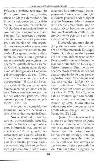 Fundamentos Teol6gicos da Fe Crista
Palavra, a perfeita revela<;ao do
Pai - igualmente justo, santo,
cheio de Gra<;a e de verdade. Em
Sua cruz todo o conteudo da fe do
Velho Testamento foi revelado:
"0 Senhor e misericordioso e
compassivo; longanimo e assaz
benigno. Nao repreende perpetu-
amente, nem conserva para sem-
pre a sua ira. Nao nos trata segun-
do os nossos pecados, nem nos re-
tribui consoante as nossas iniqui-
dades. Pois quanto o ceu se alteia
acima da terra, assim e grande a
sua misericordia para com os que
o temem. Quanto dista o Oriente
do Ocidente, assim afasta de nos
as nossas transgressi5es. Como urn
pai se compadece de seus filhos,
assim o Senhor se compadece dos
que o temem." (Sl103.8-13). Even-
do a gloria de Deus no espelho de
Sua palavra, nos gritamos em ex-
tase: Nos o conhecemos porque
Ele nos conheceu primeiro. "Nos
amamos porque Ele nos amou pri-
meiro" (1 Jo 4.19).
A origem e o conteudo de-
terminam tambem a peculiar es-
sencia do conhecimento de Deus.
Nos versiculos da ora<;ao sa-
cerdotal acima referida, Jesus fala
de urn conhecimento que nao e
mera informa<;ao, mas urn real co-
nhecimento. Ha uma grande dife-
ren<;a entre urn e outro. Obter in-
forma<;ao em livros a respeito de
plantas, animais, pessoas, paises
e povos nao significa ter conheci-
mento pessoal direto sobre esses
30
assuntos. Essa informa<;ao e sim-
plesmente baseada na descri<;ao
que outra pessoa fez sobre algum
assunto. Nesse sentido, a informa-
<;ao e apenas uma transmissao de
noticias. 0 conhecimento real in-
clui urn elemento de contato, urn
envolvimento pessoal e uma ati-
vidade do cora<;ao.
Everdade que uma descri-
<;ao pode ser encontrada na Pala-
vra do conhecimento de Deus que
Cristo da, e deste modo e possi-
vel ter uma informa<;ao sobre
Deus que difira essencialmente do
real conhecimento de Deus que
Cristo transmite. Urn tipo de co-
nhecimento da vontade do Senhor
desacompanhado de uma prepa-
ra<;ao do cora<;ao faz com que isso
seja possivel (Lc 12.47,48). 0 ho-
mem pode damar "Senhor! Se-
nhor!" e nao ter acesso ao Reino
dos ceus (Mt 7.21). Ha a fe, como
ados demonios, que nao condu-
zem ao amor, mas ao ternor e ao
tremor (Tg 2.19). Ha ouvintes da
palavra que nao querem ser pra-
ticantes dela e que portanto serao
frustrados (Tg 1.22)
Quando Jesus fala nesse tex-
to sobre o conhecimento de Deus,
Ele tern em mente urn conheci-
mento do mesmo tipo do conhe-
cimento que Ele mesmo possui.
Ele nao era urn teologo, nem urn
doutor ou professor de divinda-
de. Ele conhecia Deus atraves de
urn contato direto e pessoal; Ele
via Deus em todos os lugares, na
 