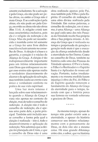 0 PACTO DA GRA<;:A
amente excludentes. Sea salva<;ao
e pela Gra<;a, ela nao pode ser pe-
las obras, ou entao a Gra<;a nao e
mais Gra<;a. E se a salva<;ao e pela
obras, ela nao pode ser pela Gra-
<;a, ou entao as obras nao sao obras
(Rm 11.6). A religiao crista tern
essa caracteristica exclusiva, pois
ela e a religiao da reden<;ao e da
Gra<;a. Mas ela pode ser reconhe-
cida e mantida como tal somente
se a Gra<;a for uma livre dadiva
nascida exclusivamente no conse-
lho de Deus. A elei<;ao e a base e a
garantia, 0 cora<;ao e 0 micleo da
Alian<;a da Gra<;a. A elei<;ao e tao
indispensavelmente importante
para urn intimo relacionamento
com Deus que enfraquecer ou ne-
gar esse ensino nao apenas rouba
o verdadeiro discernimento do
alcance e da aplica<;ao da salva<;ao,
mas tambem rouba ao crente o seu
unico e verdadeiro conforto na
pratica de sua vida espiritual.
Uma luz mais intensa e
lan<;ada sobre esse relacionamen-
to quando a Alian<;a da Gra<;a e
vista nao apenas no contexto da
elei<;ao, mas de todo o conselho de
reden<;ao. A elei<;ao nao e todo o
conselho de reden<;ao, ela e ape-
nas uma parte dele, a parte prin-
cipal. Tambem esta incluida nes-
se conselho a forma pela qual a
elei<;ao e realizada - isto e, todo 0
desenvolvimento e aplica<;ao da
reden<;ao. Nos sabemos que a elei-
<;ao foi planejada em Cristo, e que
o conselho de Deus nao e uma
501
obra realizada apenas pelo Pai,
mas tambern pelo Filho e pelo Es-
pirito. 0 conselho de reden<;ao e
uma obra divina realizada pela
Trindade. Em outras palavras, o
conselho de reden<;ao, em si mes-
mo, e urna Alian<;a -urna Alian<;a
na qual cada uma das tres Pesso-
as da Trindade recebe Sua propria
obra e Sua propria missao. A Ali-
an<;a da Gra<;a que e realizada no
tempo e perpetuada de gera<;ao a
gera<;ao nada mais e que a execu-
<;ao da alian<;a estabelecida desde
a eternidade no Ser Eterno. Como
no conselho de Deus, tambem na
historia cada uma das Pessoas da
Trindade aparece. 0 Pai e a fonte,
o Filho eo Realizador eo Espirito
Santo e o Aplicador de nossa sal-
va<;ao. Portanto, todos imediata-
mente e na mesma medida fazem
injusti<;a aobra do Pai, do Filho e
do Espirito quando removem o
fundamento da Alian<;a da Gra<;a
da eternidade para o tempo, fa-
zenda com que a historia perca
sua firmeza na vontade soberana
e graciosa de Deus.
* * * * *
Ao mesmo tempo, apesar do
tempo nao poder existir sem a
eternidade, e apesar da historia
conservar seu intimo relaciona-
mento com o pensamento de
Deus, os dois nao sao a mesma
coisa. Ha essa grande diferen<;a
entre eles, a saber, que na historia
 
