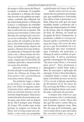 Fundamentos Teol6gicos da Fe Crista
do tempo a ideia eterna de Deus e
revelada e realizada. 0 conselho
de redenc;:ao e a Alianc;:a da Grac;:a
nao devem e nao podem ser sepa-
rados, contudo eles diferem urn
do outro nesse ponto: a Alian<;a da
Grac;:a e a realizac;:ao do conselho
de redenc;:ao. 0 plano de redenc;:ao
nao e suficiente em si mesmo. Ele
precisa ser executado. Como uma
decisao, ele carrega toda a sua for-
c;:a na sua realizac;:ao. Ele perderia
seu carater de conselho e de deci-
sao se nao fosse realizado e mani-
festo. Imediatamente depois da
queda a Alianc;:a da Grac;:a tornou-
se conhecida ao homem e foi apli-
cada a ele, e dessa forma ela con-
tinua na hist6ria de gerac;:ao a ge-
ra<;ao. Aquilo que foi decidido, foi
tambem aplicado e desenvolvido
no curso dos seculos.
Quando n6s prestamos a
devida atenc;:ao a esse desenvolvi-
mento da Alianc;:a da Grac;:a n6s
detectamos tres caracterfsticas
marcantes dessa Alianc;:a.
Em primeiro lugar, a Alian-
c;:a da Grac;:a e, em todos OS tem-
pos e em todos os lugares, essen-
cialmente {mica, embora se mani-
feste em diversas formas e em di-
ferentes dispensac;:oes. Essencial e
materialmente ela permanece sen-
do uma, seja antes, sob ou depois
da lei. Ela e sempre uma Alian<;a
da Grac;:a. Ela recebe esse nome
porque se origina na Grac;:a de
Deus, tern a Grac;:a como seu con-
teudo, e tern como seu prop6sito
302
a glorifica<;ao da Gra<;a de Deus.
Assim como era ela no mo-
mento de sua primeira proclama-
c;:ao, que estabeleceu a inimizade,
deu inicio aluta e prometeu a vi-
t6ria, Deus fez com que ela fosse
mantida desde a primeira ate a
ultima das dispensac;:oes da Alian-
c;:a da Grac;:a, seja na dispensac;:ao
de Noe, de Abraao, de Israel ou
da Igreja do Novo Testamento. A
promessa, a dadiva e a Grac;:a con-
tinuam sendo o conteudo da Ali-
anc;:a da Grac;:a. No curso do tem-
po s6 o que foi mudado foi a in-
tensifica<;ao das suas manifesta-
c;:oes. Contudo, em prindpio, a
Alianc;:a ja estava contida na pro-
messa-mae. A unica, promessa
grandee abrangente da Alianc;:a e:
"Eu serei vosso Deus, e v6s sereis
meu povo". Essa promessa e
abrangente e inclui tudo: toda a
obra de execw;ao e aplicac;:ao da
salvac;:ao, Cristo e Seus beneficios,
o Espfrito Santo e todos os Seus
dons. Uma linha de ouro sai de Gn
3.15 e vai ate a benc;:ao apost6lica
de 2Corfntios 13.13. No amor do
Pai, na Grac;:a do Filho e na comu-
nhao do Espfrito Santo esta conti-
da toda a salvac;:ao do pecador.
Cumpre-nos observar que
essa promessa nao e condicional,
mas e positiva e certa. Deus nao
diz que Ele sera o nosso Deus se
n6s fizermos alguma coisa. Mas
Ele diz que para inimizade, que
sera o nosso Deus e que em Cristo
Ele concedera todas as coisas. A
 