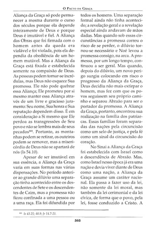 0 PACTO DA GRA~A
Alianc;a da Grac;a so pode perma-
necer a mesma durante o curso
dos seculos porque ela depende
inteiramente de Deus e porque
Deus e imutavel e fiel. A Alianc;a
das Obras que foi firmada com o
homem antes da queda era
violavel e foi violada, pois ela de-
pendia da obediencia de urn ho-
mem mutavel. Mas a Alianc;a da
Grac;a esta fixada e estabelecida
somente na compaixao de Deus.
As pessoas podem tornar-se incre-
dulas, mas Deus nao esquece Sua
promessa. Ele nao pode quebrar
essa Alianc;a; Ele prometeu por si
mesmo manter essa Alianc;a atra-
ves de urn livre e gracioso jura-
menta: Seu nome, Sua honra e Sua
reputac;ao dependem disso. Eem
considerac;ao a Si mesmo que Ele
perdoa as transgressoes de Seu
povo e nao se lembra mais de seus
pecados141
. Portanto, as monta-
nhas podem se retirar, os outeiros
podem se remover, mas a miseri-
cordia de Deus nao se apartara de
nos (Is 54.10).
Apesar de ser imutavel em
sua essencia, a Alianc;a da Grac;a
varia em suas formas nas varias
dispensac;oes. No periodo anteri-
or ao grande diluvio uma separa-
c;ao tinha acontecido entre os des-
cendentes de Sete e os descenden-
tes de Cairn, mas a promessa nao
ficou confinada a uma pessoa ou
a uma rac;a. Ela foi difundida por
141
Is 43.25; 48.9; Jr 14.7-21.
303
todos os homens. Uma separac;ao
formal ainda nao tinha aconteci-
do; a revelac;ao geral e a revelac;ao
especial ainda andavam de maos
dadas. Mas quando sob essas cir-
cunstancias a promessa correu o
risco de se perder, o diluvio tor-
nou-se necessaria e Noe levou a
promessa consigo, na area. A pro-
messa, por urn longo tempo, con-
tinuou a ser geral. Mas quando,
depois do diluvio, urn novo peri-
go surgiu colocando em risco o
progresso da Alianc;a da Grac;a,
Deus decidiu nao mais extirpar o
homem, mas fez com que os po-
vos seguissem seu proprio cami-
nho e separou Abraao para ser o
portador da promessa. A Alianc;a
da Grac;a, portanto, encontrou sua
realizac;ao na familia dos patriar-
cas. Essas familias foram separa-
das das nac;oes pela circuncisao
como urn selo de justic;a, e pela fe
como urn sinal da circuncisao do
corac;ao.
No Sinai a Alianc;a da Grac;a
foi estabelecida com Israel como
a descendencia de Abraao. Mas,
como Israel nessa epoca ja era uma
nac;ao e devia viver diante de Deus
como urna nac;ao, a Alianc;a da
Grac;a assume urn carater nacio-
nal. Ela passa a fazer uso da lei,
nao somente da lei morat mas
tambem da lei cerimonial e da lei
civica, de forma que o povo, pela
lei, fosse conduzido a Cristo. A
 