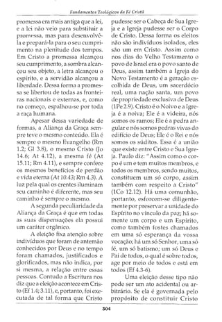 Fundamentos Teol6gicos da Fe Crista
promessa era mais antiga que a lei,
e a lei nao veio para substituir a
promessa, mas para desenvolve-
la e prepani-la para o seu cumpri-
mento na plenitude dos tempos.
Em Cristo a promessa alcan<;ou
seu cumprimento, a sombra alcan-
<;ou seu objeto, a letra alcan<;ou o
espirito, e a servidao alcan<;ou a
liberdade. Dessa forma a promes-
sa se libertou de todas as frontei-
ras nacionais e externas, e, como
no come<;o, espalhou-se por toda
a ra<;a humana.
Apesar dessa variedade de
formas, a Alian<;a da Gra<;a sem-
pre teve o mesmo conteudo. Ela e
sempre o mesmo Evangelho (Rm
1.2; Gl 3.8), o mesmo Cristo (Jo
14.6; At 4.12), a mesma fe (At
15.11; Rm 4.11), e sempre confere
os mesmos beneficios de perdao
e vida eterna (At 10.43; Rm 4.3). A
luz pela qual os crentes iluminam
seu caminho e diferente, mas seu
caminho e sempre o mesmo.
A segunda peculiaridade da
Alian<;a da Gra<;a e que em todas
as suas dispensa<;5es ela possui
urn carater organico.
A elei<;ao fixa aten<;ao sobre
individuos que foram de antemao
conhecidos por Deus e no tempo
foram chamados, justificados e
glorificados, mas nao indica, por
si mesma, a rela<;ao entre essas
pessoas. Contudo a Escritura nos
diz que a elei<;ao acontece em Cris-
to (Ef 1.4; 3.11), e, portanto, foi exe-
cutada de tal forma que Cristo
304
pudesse ser o Cabe<;a de Sua Igre-
ja e a Igreja pudesse ser o Corpo
de Cristo. Dessa forma os eleitos
nao sao indivfduos isolados, eles
sao urn em Cristo. Assim como
nos dias do Velho Testamento o
povo de Israel era o povo santo de
Deus, assim tambem a Igreja do
Novo Testamento e a gera<;ao es-
colhida de Deus, urn sacerd6cio
real, uma na<;ao santa, urn povo
de propriedade exclusiva de Deus
(1Pe 2.9). Cristo eo Noivo e a Igre-
ja e a noiva; Ele e a videira, n6s
somos os ramos; Ele e a pedra an-
gular e n6s somos pedras vivas do
edificio de Deus; Ele e o Rei e n6s
somos OS suditos. Essa e a uniao
que existe entre Cristo e Sua Igre-
ja. Paulo diz: "Assim como o cor-
poe urn e tern muitos membros, e
todos os membros, sendo muitos,
constituem urn s6 corpo, assim
tambem com respeito a Cristo"
(lCo 12.12). Ha uma comunhao,
portanto, esforcem-se diligente-
mente por preservar a unidade do
Espirito no vinculo da paz; ha so-
mente um corpo e um Espirito,
como tambem fostes chamados
em uma s6 esperan<;a da vossa
voca<;ao; ha urn s6 Senhor, uma s6
fe, urn s6 batismo; urn s6 Deus e
Pai de todos, o qual e sobre todos,
age por meio de todos e esta em
todos (Ef 4.3-6).
Uma elei<;ao desse tipo nao
pode ser urn ato acidental ou ar-
bitrario. Se ela e governada pelo
prop6sito de constituir Cristo
 