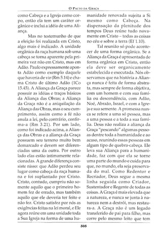 0 PACTO DA GRA<;:A
como Cabe<;a e a Igreja como cor-
po, entao ela tern urn carater or-
ganico e inclui a ideia de urna Ali-
an<;a.
Mas no testernunho de que
a elei<;ao foi realizada ern Cristo,
algo rnais e indicado. A unidade
organica da ra<;a hurnana sob urna
cabe<;a se torna aparente pela pri-
rneira vez nao ern Cristo, mas ern
Adao. Paulo expressarnente apon-
ta Adao como exernplo daquele
que haveria de vir (Rrn 5.14) e cha-
ma Cristo de ultimo Adao (1Co
15.45). A Alian<;a da Gra<;a parece
possuir as ideias e tra<;os basicos
da Alian<;a das Obras; a Alian<;a
da Gra<;a nao e a aniquila<;ao da
Alian<;a das Obras, mas o seu curn-
prirnento, assirn como a fe nao
anula a lei, pelo contrario, confir-
rna-a (Rrn 3.21). Por urn lado,
como foi indicado acirna, a Alian-
<;a das Obras e a alian<;a da Gra<;a
possuern seu terreno rnuito bern
dernarcado e devern ser diferen-
ciadas urna da outra. Por outro
lado elas estao intirnarnente rela-
cionadas. A grande diferen<;a con-
siste nisso: que Adao perdeu seu
lugar como cabe<;a da ra<;a hurna-
na e foi suplantado por Cristo.
Cristo, contudo, curnpriu nao so-
mente aquilo que o prirneiro ho-
mem fez de errado, mas tambern
aquilo que ele deveria ter feito e
nao fez. Cristo satisfez por n6s as
exigencias feitas na lei moral, e Ele
agora reline ern urna unidade toda
a Sua Igreja na forma de urna hu-
305
rnanidade renovada sujeita a Si
rnesrno como Cabe<;a. N a
dispensa<;ao da plenitude dos
tempos Deus reline tudo nova-
mente ern Cristo - todas as coisas
no ceu e sobre a terra (Ef 1.10).
Tal reuniao s6 pode aconte-
cer de urna forma organica. Se a
Alian<;a da Gra<;a e apresentada de
forma organica ern Cristo, entao
ela deve ser organicarnente
estabelecida e executada. N6s ob-
servarnos que na hist6ria a Alian-
<;a nunca e feita de forma abstra-
ta, mas sernpre de forma objetiva,
corn urn hornern e corn sua fami-
lia ou descendencia, corn Adao,
Noe, Abraao, Israel, e corn a Igre-
ja e sua sernente. A prornessa nun-
ca se refere a urna s6 pessoa, mas
a urna pessoa e a toda a sua fami-
lia. Deus nao realiza a alian<;a da
Gra<;a "pescando" algumas pesso-
as dentre toda a hurnanidade e ao
acaso, reunindo essas pessoas ern
algurn tipo de quebra-cabe<;a. Ele
leva sua Alian<;a para a hurnani-
dade, faz corn que ela se torne
urna parte do rnundo e cuida para
que, no rnundo, ela seja preserva-
da do mal. Como Redentor e
Recriador, Deus segue a rnesrna
linha seguida como Criador,
Sustentador e Regente de todas as
coisas. A Gra<;a e rnais elevada que
a natureza, e nunca se junta ana-
tureza nern a destr6i, mas restau-
ra-a. A Gra<;a nao e urn legado
transferido de pai para filho, mas
corre pelo rnesrno leito que tern
 