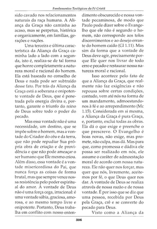 Fundamentos Teol6gicos da Fe Crista
sido cavado nos relacionarnentos
naturais da ra<_;a hurnana. A Ali-
an<_;a da Gra<_;a nao carninha ao
acaso, mas se perpetua, hist6rica
e organicarnente, ern farnilias, ge-
ra<_;6es e na<_;6es.
Urna terceira e ultima carac-
teristica da Alian<_;a da Gra<_;a ca-
rninha lado a lado corn a segun-
da, isto e, realiza-se de tal forma
que honre cornpletarnente a natu-
reza moral e racional do hornern.
Ela esta baseada no conselho de
Deus e nada pode ser subtraido
desse fato. Por tras da Alian<_;a da
Gra<_;a esta a soberana e onipoten-
te vontade de Deus, que e pene-
trada pela energia divina e, par-
tanto, garante o triunfo do reino
de Deus sobre todo o poder do
pecado.
Mas essa vontade nao e urna
necessidade, urn destino, que se
irnp6e sobre o hornern, mas a von-
tade do Criador do ceu e da terra,
que nao pode repudiar Sua pro-
pria obra de cria<_;ao e de provi-
dencia e que nao pode arnea<_;ar o
ser hurnano que Ele rnesrno criou.
Alern disso, essa vontade e a von-
tade rnisericordiosa do Pai, que
nunca for<_;a as coisas de forma
brutal, mas que sernpre vence nos-
sa resistencia pelo poder espiritu-
al do arnor. A vontade de Deus
nao e urna for<_;a cega, irracional: e
urna vontade sabia, graciosa, arno-
rosa, e ao rnesrno tempo livre e
onipotente. Portanto, Deus traba-
lha ern conflito corn nosso enten-
306
dirnento obscurecido e nossa von-
tade pecarninosa, de modo que
Paulo pode dizer sobre o Evange-
lho que ele nao e segundo 0 ho-
rnern, nao corresponde aos tolos
discernirnentos e ao desejo erran-
te do hornern caido (Gll.ll). Mas
sirn da forma que a vontade de
Deus deve agir, precisamente par-
que Ele quer nos livrar de todo
erro e pecado e restaurar nossa na-
tureza moral e racional.
Isso acontece pelo fato de
que a Alian<_;a da Gra<_;a, que real-
mente nao faz exigencias e nao
repousa sobre certas condi<_;6es,
contudo, vern ate n6s na forma de
urn rnandarnento, adrnoestando-
nos afee ao arrependirnento (Me
1.15). Considerada ern si rnesrna,
a Alian<_;a da Gra<_;a e pura Gra<_;a,
e, portanto, exclui todas as obras.
Ela da o que exige e preenche o
que prescreve. 0 Evangelho e
boas novas, nao exige, mas pro-
mete, nao culpa, mas da. Mas para
que, como prornessa e dadiva ele
possa ser realizado ern n6s, ele
assume o carater de adrnoesta<_;ao
moral de acordo corn nossa natu-
reza. Ele nao quer nos for<_;ar, mas
quer que n6s, livrernente, aceite-
rnos por fe, o que Deus quer nos
dar. A vontade de Deus se realiza
atraves de nossa razao e de nossa
vontade. Epor isso que se diz que
urna pessoa, recebida por Deus
pela Gra<_;a, ere e se converte do
pecado para Deus.
Visto como a Alian<_;a da
 
