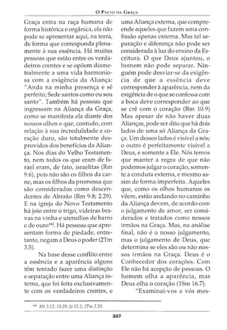 0 PACTO DA GRA<;:A
Grac;a entra na rac;a humana de
forma hist6rica e organica, ela nao
pode se apresentar aqui, na terra,
de forma que corresponda plena-
mente asua essencia. Ha muitas
pessoas que estao entre os verda-
deiros crentes e se op6em diame-
tralmente a uma vida harmonia-
sa com a exigencia da Alianc;a:
II Anda na minha presenc;a e se
perfeito; Sede santos como eu sou
santo". Tambem ha pessoas que
ingressam na Alianc;a da Grac;a,
como se manifesta ela diante dos
nossos olhos e que, contudo, com
relac;ao asua incredulidade e co-
rac;ao duro, sao totalmente des-
providos dos beneficios da Alian-
c;a. Nos dias do Velho Testamen-
to, nem todos os que eram de Is-
rael eram, de fato, israelitas (Rm
9.6), pois nao sao os filhos da car-
ne, mas os filhos da promessa que
sao considerados como descen-
dentes de Abraao (Rm 9.8; 2.29).
E na igreja do Novo Testamento
ha joio entre o trigo, videiras bra-
vas na vinha e utensilios de barro
e de ouro142
. Ha pessoas que apre-
sentam forma de piedade, entre-
tanto, negam a Deus o poder (2Tm
3.5).
Na base desse conflito entre
a essencia e a aparencia alguns
tern tentado fazer uma distinc;ao
e separac;ao entre uma Alianc;a in-
terna, que foi feita exclusivamen-
te com os verdadeiros crentes, e
142
Mt 3.12; 13.29; Jo 15.2; 2Tm 2.20.
307
uma Alianc;a externa, que compre-
ende aqueles que fazem uma con-
fissao apenas externa. Mas tal se-
parac;ao e diferenc;a nao pode ser
considerada aluz do ensino da Es-
critura. 0 que Deus ajuntou, o
homem nao pode separar. Nin-
guem pode desviar-se da exigen-
cia de que a essencia deve
corresponder aaparencia, nem da
exigencia de o que se confessa com
a boca deve corresponder ao que
se ere com o corac;ao (Rm 10.9)
Mas apesar de nao haver duas
Alianc;as, pode ser dito que ha dois
lados de uma s6 Alianc;a da Gra-
c;a. Urn desses lados e visivel a n6s;
0 outro e perfeitamente visivel a
Deus, e somente a Ele. N6s temos
que manter a regra de que nao
podemos julgar o corac;ao, somen-
te a conduta externa, e mesmo as-
sim de forma imperfeita. Aqueles
que, como os olhos humanos os
veem, estao andando no caminho
da Alianc;a devem, de acordo com
o julgamento de amor, ser consi-
derados e tratados como nossos
irmaos na Grac;a. Mas, na analise
finat nao e 0 nosso julgamento,
mas o julgamento de Deus, que
determina se eles sao ou nao nos-
sos irmaos na Grac;a. Deus e o
Conhecedor dos corac;oes. Com
Ele nao ha acepc;ao de pessoas. 0
homem olha a aparencia, mas
Deus olha o corac;ao (1Sm 16.7).
"Examinai-vos a v6s mes-
 