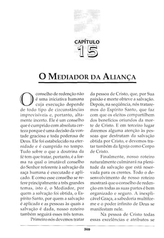 CAPITULO
11~
0 MEDIADOR DA ALIAN<;;A
0
conselho de reden<;ao nao
euma iniciativa humana
cuja execu<;ao depende
de todo tipo de circunstancias
imprevisiveis e, portanto, alta-
mente incerto. Ele eurn conselho
que e cumprido com absoluta cer-
teza porque e uma decisao da von-
tade graciosa e toda poderosa de
Deus. Ele foi estabelecido na eter-
nidade e e cumprido no tempo.
Tudo sobre o que a doutrina da
fe tern que tratar, portanto, e a for-
mana qual o imubivel conselho
do Senhor referente a salva<;ao da
ra<;a humana eexecutado e apli-
cado. E como esse conselho se re-
fere principalmente a tres grandes
temas, isto e, o Mediador, por
quem a salva<;ao foi obtida, o Es-
pirito Santo, por quem a salva<;ao
e aplicada e as pessoas as quais a
salva<;ao e dada, nosso roteiro
tambem seguini esses tres temas.
Prirneiro n6s devemos tratar
509
da pessoa de Cristo, que, por Sua
paixao e morte obteve a salva<;ao.
Depois, na sequencia, n6s tratare-
mos do Espfrito Santo, que faz
com que os eleitos compartilhem
dos beneffcios oriundos da mor-
te de Cristo. E em terceiro lugar
daremos algurna aten<;ao as pes-
soas que desfrutam da salva<;ao
obtida por Cristo, e devemos tra-
tar tarnbem da Igreja como Corpo
de Cristo.
Finalmente, nosso roteiro
naturalmente culrninara na pleni-
tude da salva<;ao que esta reser-
vada para os crentes. Todo o de-
senvolvimento de nosso roteiro
mostrara que o conselho de reden-
<;ao em todas as suas partes e bern
organizado e seguro. A inexpli-
cavel Gra<;a, a sabedoria multifor-
me e o poder infinito de Deus se
manifestam nele.
Na pessoa de Cristo todas
essas excelencias e atributos se
 