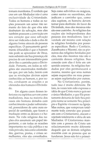 Fundamentos Teol6gicos da Fe Crista
tornam manifestos. Everdade que
crer em urn Mediador nao e uma
exclusividade da Cristandade.
Todos os homens e todas as na-
c;oes possuem urn senso nao so-
mente do fato de que eles nao
desfrutam da salvac;ao, mas eles
tambem possuem a convicc;ao em
seu corac;ao que essa salvac;ao
deve ser indicada e dada a eles de
alguma forma atraves de pessoas
especificas. 0 pensamento geral-
mente difundido e que 0 homem
nao pode se aproximar de Deus,
nem subsistir em Sua presenc;a; ele
precisa de urn intermediario para
abrir-lhe o caminho para a Divin-
dade. Portanto, em todas as reli-
gioes sao encontrados mediado-
res que, por urn lado, fazem com
que as revelac;oes divinas sejam
conhecidas ao homem, e, por ou-
tro, conduzem as ora<:_:oes e as
oferendas dos homens a Divinda-
de.
Em alguns casos deuses in-
feriores ou espiritos servem como
mediadores, mas na maioria dos
casos sao homens dotados com
conhecimento e poder sobrenatu-
ral, possuidores de uma aura es-
pecial de santidade, que fazem a
media<:_:ao entre os deuses e o ho-
mem. Na vida religiosa das na-
<;:6es eles assumem urn papel im-
portante, e em todas as ocasioes
importantes na vida publicae na
vida privada, tais como calamida-
des, guerras, pestes, e coisas se-
melhantes, eles sao consultados.
310
Seja como adivinhos ou magicos,
como santos ou sacerdotes, eles
indicam o caminho que, como
eles supoem, os homens devem
tomar para desfrutar do favor da
Divindade, mas eles mesmos nao
sao esse caminho. As religioes das
na<:_:oes sao independentes das
pessoas dos mediadores. Isso e
verdade ate mesmo com rela<:_:ao
as religioes fundadas por pesso-
as especificas. Buda e Confucio,
Zarathustra e Maome, sao OS pio-
neiros das religioes fundadas por
eles, mas eles mesmos nao sao o
conteudo dessas religioes. Sua
conexao com elas e feita em urn
sentido externo. As religioes fun-
dadas por eles permanecera a
mesma, mesmo que seus nomes
sejam esquecidos ou suas pesso-
as sejam suplantadas por outras.
No Cristianismo, porem,
tudo isso e muito diferente. De
fato, as vezes tern sido expressa a
ideia de que Cristo nunca quis ser
o unico Mediador, e que Ele pron-
tamente deixaria de lado Seu pro-
prio nome se somente Seu princi-
pia e Espfrito vivessem na Igreja.
Mas outros, que romperam total-
mente toda conexao que possui-
am como Cristianismo, atacam e
rejeitam totalmente a ideia de urn
Mediador. 0 Cristianismo man-
tern com a pessoa de Cristo urn
relacionamento muito diferente
daquele que as demais religioes
mantem com as pessoas que as
fundaram. Jesus nao foi 0 primei-
 