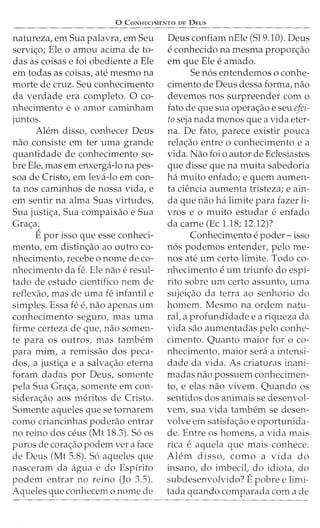 0 CONHECIMENTO DE DEUS
natureza, em Sua palavra, em Seu
servic;:o; Ele o amou acima de to-
das as coisas e foi obediente a Ele
em todas as coisas, ate mesmo na
morte de cruz. Seu conhecimento
da verdade era completo. 0 co-
nhecimento e o amor caminham
juntos.
Alem disso, conhecer Deus
nao consiste em ter uma grande
quantidade de conhecimento so-
bre Ele, mas em enxerga-lo napes-
soa de Cristo, em leva-lo em con-
ta nos caminhos de nossa vida, e
em sentir na alma Suas virtudes,
Sua justic;:a, Sua compaixao e Sua
Grac;:a.
Epor isso que esse conheci-
mento, em distinc;:ao ao outro co-
nhecimento/ recebe o nome de co-
nhecimento da fe. Ele nao e resul-
tado de estudo cientifico nem de
reflexao/ mas de uma fe infantile
simples. Essa fe e1 nao apenas urn
conhecimento seguro, mas uma
firme certeza de que, nao somen-
te para os outros, mas tambem
para mim, a remissao dos peca-
dos, a justic;:a e a salvac;:ao eterna
foram dadas por Deus/ somente
pela Sua Grac;:a, somente em con-
siderac;:ao aos meritos de Cristo.
Somente aqueles que se tornarem
como criancinhas poderao entrar
no reino dos ceus (Mt 18.3). 56 os
puros de corac;:ao podem vera face
de Deus (Mt 5.8). 56 aqueles que
nasceram da agua e do Espirito
podem entrar no reino (Jo 3.5).
Aqueles que conhecem o nome de
Deus confiam nEle (519.10). Deus
e conhecido na mesma proporc;:ao
em que Ele e amado.
Se n6s entendemos o conhe-
cimento de Deus dessa forma/ nao
devemos nos surpreender com o
fato de que sua operac;:ao e seu efei-
to seja nada menos que a vida eter-
na. De fato, parece existir pouca
relac;:ao entre o conhecimento e a
vida. Nao foi o autor de Eclesiastes
que disse que na muita sabedoria
ha muito enfado; e quem aumen-
ta ciencia aumenta tristeza; e ain-
da que nao ha limite para fazer li-
vros e o muito estudar e enfado
da carne (Ec 1.18; 12.12)?
Conhecimento e poder- isso
n6s podemos entender/ pelo me-
nos ate urn certo limite. Todo co-
nhecimento e urn triunfo do espi-
rito sobre urn certo assunto, uma
sujeic;:ao da terra ao senhorio do
homem. Mesmo na ordem natu-
rat a profundidade e a riqueza da
vida sao aumentadas pelo conhe-
cimento. Quanto maior foro co-
nhecimento, maior sera a intensi-
dade da vida. As criaturas inani-
madas nao possuem conhecimen-
to/ e elas nao vivem. Quando os
sentidos dos animais se desenvol-
vem, sua vida tambem se desen-
volve em satisfac;:ao e oportunida-
de. Entre os homens, a vida mais
rica e aquela que mais conhece.
Alem disso, como a vida do
insano, do imbecit do idiota, do
subdesenvolvido? Epobre e limi-
tada quando comparada com a de
 