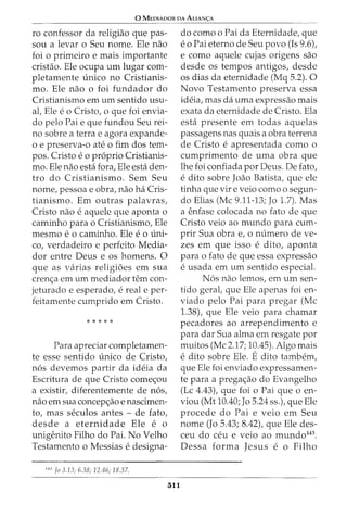 0 MEDIADOR DA ALIAN<;:A
ro confessor da religiao que pas-
sou a levar o Seu nome. Ele nao
foi o primeiro e mais importante
cristao. Ele ocupa urn lugar com-
pletamente unico no Cristianis-
mo. Ele nao o foi fundador do
Cristianismo em urn sentido usu-
al, Ele e o Cristo, o que foi envia-
do pelo Pai e que fundou Seu rei-
no sobre a terra e agora expande-
o e preserva-o ate o fim dos tem-
pos. Cristo e o proprio Cristianis-
mo. Ele nao esta fora, Ele esta den-
tro do Cristianismo. Sem Seu
nome, pessoa e obra, nao ha Cris-
tianismo. Em outras palavras,
Cristo nao e aquele que aponta o
caminho para o Cristianismo, Ele
mesmo eo caminho. Ele eo uni-
co, verdadeiro e perfeito Media-
dar entre Deus e os homens. 0
que as varias religioes em sua
crenc;a em urn mediador tern con-
jeturado e esperado, e real e per-
feitamente cumprido em Cristo.
* * * * *
Para apreciar completamen-
te esse sentido unico de Cristo,
n6s devemos partir da ideia da
Escritura de que Cristo comec;ou
a existir, diferentemente de n6s,
nao em sua concepc;ao e nascimen-
to, mas seculos antes - de fato,
desde a eternidade Ele e o
unigenito Filho do Pai. No Velho
Testamento o Messias e designa-
143
Jo 3.13; 6.38; 12.46; 18.37.
311
do como o Pai da Eternidade, que
eo Pai eterno de Seu povo (Is 9.6),
e como aquele cujas origens sao
desde os tempos antigos, desde
os dias da eternidade (Mq 5.2). 0
Novo Testamento preserva essa
ideia, mas da uma expressao mais
exata da eternidade de Cristo. Ela
esta presente em todas aquelas
passagens nas quais a obra terrena
de Cristo e apresentada como o
cumprimento de uma obra que
lhe foi confiada por Deus. De fato,
e dito sobre Joao Batista, que ele
tinha que vir e veio como o segun-
do Elias (Me 9.11-13; Jo 1.7). Mas
a enfase colocada no fato de que
Cristo veio ao mundo para cum-
prir Sua obra e, o numero de ve-
zes em que isso e dito, aponta
para o fato de que essa expressao
e usada em urn sentido especial.
N6s nao lemos, em urn sen-
tido geral, que Ele apenas foi en-
viado pelo Pai para pregar (Me
1.38), que Ele veio para chamar
pecadores ao arrependimento e
para dar Sua alma em resgate por
muitos (Me 2.17; 10.45). Algo mais
e dito sobre Ele. Edito tambem,
que Ele foi enviado expressamen-
te para a pregac;ao do Evangelho
(Lc 4.43), que foi o Pai que o en-
viou (Mt 10.40; Jo 5.24 ss.), que Ele
procede do Pai e veio em Seu
nome (Jo 5.43; 8.42), que Ele des-
ceu do ceu e veio ao mundo143
•
Dessa forma Jesus e o Filho
 