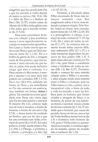 Fundamentos Teol6gicos da Fe Crista
unigenito que foi amado pelo Pai
e que foi enviado avinha depois
de todos os servos (Me 12.6). Ele
e o filho de Davi e o Senhor de
Davi (Me 12.37), existia antes de
Abraao (Jo 8.58) e tinha gloria com
o Pai antes que o mundo existis-
se (Jo 17.5,24).
Essa auto consciencia de Je-
sus com rela<_;:ao a Sua existencia
eterna e mais especificamente re-
velada no testemunho apostolico.
Em Cristo o Verbo eterno que es-
tava com Deus e que era Deus tor-
nou-se carne (Jo 1.1,14). Ele e o
brilho da gloria do Pai, a imagem
exata de Sua pessoa e que nao so-
mente e mais elevado do que to-
dos os anjos, mas pode inclusive
exigir que eles 0 cultuem, e 0
Deus eterno eo Rei eterno, e sem-
pre o mesmo e os seus anos nao
podem ser contados (Hb 1.3-13).
Ele e rico (2Co 8.9), subsistia em
forma de Deus e era semelhante
ao Pai nao somente em essencia,
mas tambem em forma, status e
gloria. Ele considerava essa igual-
dade com Deus nao como algo
que Ele devesse manter e usar por
Si mesmo (Fp 2.6), colocou tudo
isso de lado e assumiu a forma de
homem, a forma de urn servo (Fp
2.7,8), e dessa forma foi exaltado
ao Senhor, que era do ceu e que
fez urn contraste com Adao, o ho-
mem da terra (1Co 15.47). Em uma
palavra, Cristo, assim como o Pai,
e 0 Alfa e 0 Omega, 0 primeiro e
o ultimo, o principio eo fim (Ap
312
1.11-17; 22.13).
Portanto, a atividade desse
Filho encarnado de Deus nao co-
me<_;:ou somente com Seu
surgimento sobre a terra, mas an-
tecede a propria cria<_;:ao. Pelo Ver-
bo, todas as coisas, sem exce<_;:ao,
foram feitas (Jo 1.3; Hb 1.2,10). Ele
e 0 primogenito, a cabe<_;:a, 0 co-
me<_;:O de toda criatura (Cl1.15; Ap
3.14). Ele eantes de todas as coi-
sas (Cll.17). As criaturas nao so-
mente foram feitas atraves dEle,
mas subsistem nEle (Cl 1.17) e a
todo momento dependem da pa-
lavra de Seu poder (Hb 1.3). E
alem disso elas sao criadas par Ele
(Cl 1.16), pois Deus o constituiu
como o herdeiro de todas as coi-
sas (Hb 1.2; Rm 8.17). Portanto,
desde o come<_;:o ha uma estreita
rela<_;:ao entre o Filho e o mundo,
e uma rela<_;:ao ainda mais estreita
entre o Filho e o homem, pois no
Filho estava a vida, a plena, rica e
inexaurivel vida, a fonte de toda
a vida no mundo, e essa luz bri-
lhou para os homens que foram
criados a imagem de Deus, e OS
homens, de posse de sua nature-
za moral e racional, viram a fonte
da divina verdade (Jo 1.14). Ever-
dade que o homem, por causa do
pecado, ficou em trevas, mas a luz
do Verbo brilhou nessas trevas (Jo
1.5) e iluminou todo homem (Jo
1.9), pois o Verbo estava e perma-
neceu no mundo, e continua agin-
do no mundo, apesar do mundo
nao o conhecer (Jo 1.10).
 