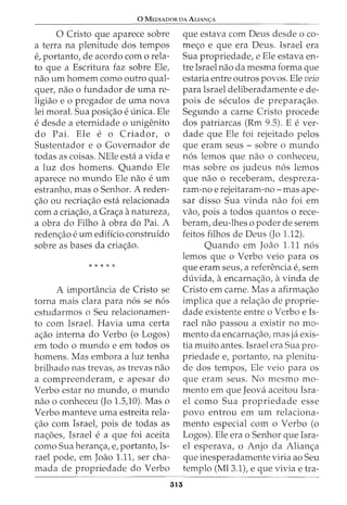 0 MEDIADOR DA ALIAN<;:A
0 Cristo que aparece sobre
a terra na plenitude dos tempos
e, portanto, de acordo como rela-
to que a Escritura faz sobre Ele,
nao urn homem como outro qual-
quer, nao o fundador de urna re-
ligiao e o pregador de uma nova
lei moral. Sua posi<;:ao e unica. Ele
e desde a eternidade 0 unigenito
do Pai. Ele e o Criador, o
Sustentador e o Governador de
todas as coisas. NEle esta a vida e
a luz dos homens. Quando Ele
aparece no mundo Ele nao e urn
estranho, mas o Senhor. A reden-
<;:ao ou recria<;:ao esta relacionada
com a cria<;:ao, a Gra<;:a anatureza,
a obra do Filho a obra do Pai. A
reden<;:ao e urn edificio construido
sobre as bases da cria<;:ao.
* * * * *
A importancia de Cristo se
torna mais clara para n6s se n6s
estudarmos o Seu relacionamen-
to com Israel. Havia uma certa
a<;:ao interna do Verbo (o Logos)
em todo o mundo e em todos os
homens. Mas embora a luz tenha
brilhado nas trevas, as trevas nao
a compreenderam, e apesar do
Verbo estar no mundo, o mundo
nao o conheceu (Jo 1.5,10). Mas o
Verbo manteve uma estreita rela-
<;:ao com Israel, pois de todas as
na<;:6es, Israel e a que foi aceita
como Sua heran<;:a, e, portanto, Is-
rael pode, em Joao 1.11, ser cha-
mada de propriedade do Verbo
313
que estava com Deus desde o co-
me<;:o e que era Deus. Israel era
Sua propriedade, e Ele estava en-
tre Israel nao da mesma forma que
estaria entre outros povos. Ele veio
para Israel deliberadamente e de-
pois de seculos de prepara<;:ao.
Segundo a carne Cristo procede
dos patriarcas (Rm 9.5). E e ver-
dade que Ele foi rejeitado pelos
que eram seus- sobre o mundo
n6s lemos que nao o conheceu,
mas sobre os judeus n6s lemos
que nao o receberam, despreza-
ram-no e rejeitaram-no- mas ape-
sar disso Sua vinda nao foi em
vao, pois a todos quantos o rece-
beram, deu-lhes o poder de serem
feitos filhos de Deus (Jo 1.12).
Quando em Joao 1.11 n6s
lemos que o Verbo veio para os
que eram seus, a referenda e, sem
duvida, aencarna<;:ao, avinda de
Cristo em carne. Mas a afirma<;:ao
implica que a rela<;:ao de proprie-
dade existente entre o Verbo e Is-
rael nao passou a existir no mo-
mento da encarna<;:ao, mas ja exis-
tia muito antes. Israel era Sua pro-
priedade e, portanto, na plenitu-
de dos tempos, Ele veio para os
que eram seus. No mesmo mo-
mento em que Jeova aceitou Isra-
el como Sua propriedade esse
povo entrou em urn relaciona-
mento especial com o Verbo (o
Logos). Ele era o Senhor que Isra-
el esperava, o Anjo da Alian<;:a
que inesperadamente viria ao Seu
templo (Ml3.1), e que vivia e tra-
 