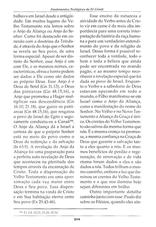 Fundamentos Teol6gicos da Fe Crista
balhava em Israel desde a antigiii-
dade. Em muitos lugares doVe-
lho Testamento nos lemos sobre
o Anjo da Alian<;a ou Anjo do Se-
nhor. Como foi destacado em co-
nexao com a doutrina da Trinda-
de, e atraves do Anjo que o Senhor
se revela ao Seu povo, de uma
forma especial. Apesar de ser dis-
tinto do Senhor, esse Anjo e urn
com Ele, e os mesmos nomes, ca-
racteristicas, obras e honra podem
ser dados a Ele como sao dados
ao proprio Deus. Esse Anjo e o
Deus de Betel (Gn 31.13), o Deus
dos patriarcas (Gn 48.15,16), o
Anjo que prometeu a Hagar mul-
tiplicar sua descendencia (Gn
16.10; 21.18), que guiou os patri-
arcas (Gn 48.15,16), que resgatou
o povo de Israel do Egito e segu-
ramente conduziu-os a Canaa144
•
0 Anjo da Alian<;a da a Israel a
certeza de que o proprio Senhor
esta no meio do povo como o
Deus da reden<;ao e da salva<;ao
(Is 63.9). A revela<;ao do Anjo da
Alian<;a foi uma prepara<;ao para
a perfeita auto revela<;ao de Deus
que aconteceu na plenitude dos
tempos atraves da encarna<;ao de
Cristo. Toda a dispensa<;ao do
Velho Testamento era uma apro-
xima<;ao cada vez maior entre
Deus e Seu povo. Essa dispen-
sa<;ao termina na vinda de Cristo
e em Sua habita<;ao eterna entre
Seu povo (Ex 29.43-46).
m Ex 3.8; 14.21; 23.20; 33.14.
314
Esse ensino da natureza e
atividade do Verbo antes de Cris-
to vir em carne e da mais alta im-
portancia para uma correta inter-
preta<;ao da historia da ra<;a huma-
na e para urn verdadeiro entendi-
mento do povo e da religiao de
Israel. Dessa forma e possivel re-
conhecer toda a verdade, todo o
bern e toda a beleza que ainda
pode ser encontrada no mundo
pagao, e ao mesmo tempo reco-
nhecer a revela<;ao especial que foi
dada ao povo de Israel. Enquan-
to o Verbo e a sabedoria de Deus
estavam operando em todo o
mundo, o Filho manifestou-se em
Israel como o Anjo da Alian<;a,
como a manifesta<;ao do nome do
Senhor. No Velho e no Novo Tes-
tamento a Alian<;a da Gra<;a e uni-
ca. Os crentes do Velho Testamen-
to sao salvos da mesma forma que
nos. Ea mesma cren<;a na promes-
sa, a mesma confian<;a na Gra<;a de
Deus que garante a salva<;ao tan-
to a eles quanto a nos. E os mes-
mos beneficios de perdao e rege-
nera<;ao, de renova<;ao e de vida
eterna foram dados a eles e sao
dados a nos. Todos trilham o mes-
mo caminho, embora a luz que ilu-
minou os crentes do Velho Testa-
mento e a que nos ilumina hoje
sejam diferentes em brilho.
Outro importante detalhe
caminha junto com esse. Paulo diz
sobre os Efesios, quando eles ain-
 