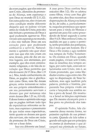0 MEDIADOR DA ALIAN<;:A
da eram pagaos, que eles estavam
sem Cristo, alienados da promes-
sa da Alian<;a, sem esperan<;a e
sem Deus no mundo (Ef 2.11,12).
Em outra palavras, eles viviam em
uma condi<;ao muito diferente
daquela que os judeus viviam
antes da vinda de Cristo, pois eles
nao tinham a promessa de Deus a
qual pudessem agarrar-se. Eles
viviam sem esperan<;a no mundo,
e eles nao tinham Deus em seu
cora<;ao para que pudessem
conhece-lo e servi-lo. Natural-
mente o apostolo nao quer dizer
com isso que eles nao criam em
seus deuses, pois ele diz em ou-
tros lugares, aos atenienses, por
exemplo, que eles eram extrema-
mente religiosos, e ele fala da re-
vela<;ao que Deus permitiu que
eles tivessem (At 17.24 ss.; Rm 1.19
ss.). Mas, tendo conhecimento de
Deus, OS pagaos nao 0 glorifica-
ram como Deus, nem lhe deram
gra<;as; antes tornaram-se nulos
em seu proprio entendimento e
em seu pensamento serviram a
deuses que por natureza nao
eram deuses (Rm 1.21 ss.; Gl4.8).
E dessa forma o apostolo nao nega
que os pagaos tenham todo tipo
de expectativas referentes ao fu-
turo, mas expressa o pensamento
de que todas essas expectativas,
tanto quanta os deuses aos quais
eles serviam, sao nulos em razao
da promessa de Deus em Cristo,
nao ser a base deles.
Isso era diferente em Israel.
315
A esse povo Deus confiou Seus
oraculos (Rm 3.2). Ele OS adotou
como filhos, viveu com Sua glo-
ria entre eles, deu-lhes sucessivas
dispensa<;6es da Alian<;a na forma
de lei, de culto, e, particularmen-
te, naquelas promessas que apon-
tavam para a vinda do Messias e
apontavam para Ele como proce-
dendo de Israel segundo a carne
(Rm 9.4,5). Mas embora Cristo, na
medida em que a carne o permi-
ta, tenha procedido dos patriarcas,
Ele e mais que urn homem. Ele e
Deus e Ele existia e agia tambem
nos tempos do Velho Testamen-
to. Os cristaos em Efeso, quando
eram pagaos, viviam sem Cristo,
mas os israelitas dos tempos an-
tigos, por outro lado, estavam re-
lacionados com Cristo, isto e, ao
Cristo prometido, que como Me-
diador existia e agia entre eles. Ele
agia na dispensa<;ao de Seus be-
neficios, mas agia tambem pela
palavra, profecia e historia, pre-
parando Sua propria vinda em
carne e lan<;ando sua sombra sa-
bre o povo de Israel. Ele mostra-
va a Israel as ben<;aos espirituais
que Ele mesmo alcan<;aria para o
Seu povo na plenitude dos tem-
pos.
0 apostolo Pedro, fala cla-
ramente dessa mesma forma, no
primeiro capitulo de sua primei-
ra carta. Quando ele fala sobre a
grande salva<;ao que em principia
os crentes ja desfrutam e que al-
can<;ara sua plenitude no futuro,
 