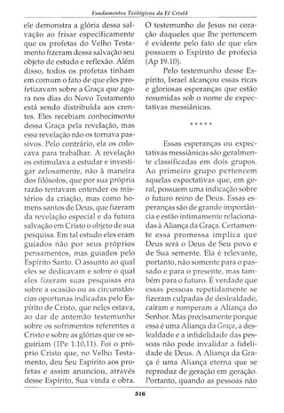 Fundamentos Teol6gicos da Fe Crista
ele demonstra a gloria dessa sal-
va<;ao ao frisar especificamente
que os profetas do Velho Testa-
mento fizeram dessa salva<;ao seu
objeto de estudo e reflexao. Alem
disso, todos os profetas tinham
em comurn o fato de que eles pro-
fetizavam sobre a Gra<;a que ago-
ra nos dias do Novo Testamento
esta sendo distribuida aos cren-
tes. Eles recebiam conhecimento
dessa Gra<;a pela revela<;ao, mas
essa revela<;ao nao os tornava pas-
sivos. Pelo contrario, ela os colo-
cava para trabalhar. A revela<;ao
os estimulava a estudar e investi-
gar zelosamente, nao a maneira
dos filosofos, que por sua propria
razao tentavam entender os mis-
terios da cria<;ao, mas como ho-
mens santos de Deus, que fizeram
da revela<;ao especial e da futura
salva<;ao em Cristo o objeto de sua
pesquisa. Em tal estudo eles eram
guiados nao por seus proprios
pensamentos, mas guiados pelo
Espirito Santo. 0 assunto ao qual
eles se dedicavam e sobre o qual
eles fizeram suas pesquisas era
sobre a ocasiao ou as circunstan-
cias oportunas indicadas pelo Es-
pirito de Cristo, que neles estava,
ao dar de antemao testemunho
sobre os sofrimentos referentes a
Cristo e sobre as glorias que os se-
guiriam (1Pe 1.10)1). Foi o pro-
prio Cristo que, no Velho Testa-
mento, deu Seu Espirito aos pro-
fetas e assim anunciou, atraves
desse Espirito, Sua vinda e obra.
516
0 testemunho de Jesus no cora-
<;ao daqueles que lhe pertencem
e evidente pelo fato de que eles
possuem o Espirito de profecia
(Ap 19.10).
Pelo testemunho desse Es-
pfrito, Israel alcan<;ou essas ricas
e gloriosas esperan<;as que estao
resumidas sob o nome de expec-
tativas messianicas.
*****
Essas esperan<;as ou expec-
tativas messianicas sao geralmen-
te classificadas em dois grupos.
Ao primeiro grupo pertencem
aquelas expectativas que, em ge-
rat possuem uma indica<;ao sobre
o futuro reino de Deus. Essas es-
peran<;as sao de grande importan-
cia e estao intimamente relaciona-
das aAlian<;a da Gra<;a. Certamen-
te essa promessa implica que
Deus sera o Deus de Seu povo e
de Sua semente. Ela erelevante,
portanto, nao somente para o pas-
sado e para o presente, mas tam-
bern para o futuro. Everdade que
essas pessoas repetidamente se
fizeram culpadas de deslealdade,
cairam e romperam a Alian<;a do
Senhor. Mas precisamente porque
essa e uma Alian<;a da Gnu;a, a des-
lealdade e a infidelidade das pes-
soas nao pode invalidar a fideli-
dade de Deus. A Alian<;a da Gra-
<;a e uma Alian<;a eterna que se
reproduz de gera<;ao em gera<;ao.
Portanto, quando as pessoas nao
 