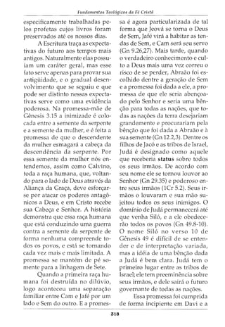 Fundamentos Teol6gicos da Fe Crista
especificamente trabalhadas pe-
los profetas cujos livros foram
preservados ate os nossos dias.
A Escritura tra<;a as expecta-
tivas do futuro aos tempos mais
antigos. Naturalmente elas possu-
iam urn carater geral, mas esse
fato serve apenas para provar sua
antiguidade, e o gradual desen-
volvimento que se seguiu e que
pode ser distinto nessas expecta-
tivas serve como uma evidencia
poderosa. Na promessa-mae de
Genesis 3.15 a inimizade e colo-
cada entre a semente da serpente
e a semente da mulher, e e feita a
promessa de que o descendente
da mulher esmagara a cabe<;a da
descendencia da serpente. Por
essa semente da mulher n6s en-
tendemos, assim como Calvino,
toda a ra<;a humana, que, voltan-
do para o lado de Deus atraves da
Alian<;a da Gra<;a, deve esfor<;ar-
se por atacar os poderes antago-
nicos a Deus, e em Cristo recebe
sua Cabe<;a e Senhor. A hist6ria
demonstra que essa ra<;a humana
que esta conduzindo uma guerra
contra a semente da serpente de
forma nenhuma compreende to-
dos os povos, e esta se tornando
cada vez mais e mais limitada. A
promessa se mantem de pe so-
mente para a linhagem de Sete.
Quando a primeira ra<;a hu-
mana foi destruida no diluvio,
logo aconteceu uma separa<;ao
familiar entre Cam e Jafe por urn
lado e Sem do outro. E a promes-
518
sa e agora particularizada de tal
forma que Jeova se torna o Deus
de Sem, Jafe vira a habitar as ten-
das de Sem, e Cam sera seu servo
(Gn 9.26,27). Mais tarde, quando
o verdadeiro conhecimento e cui-
to a Deus mais uma vez correu o
risco de se perder, Abraao foi es-
colhido dentre a gera<;ao de Sem
e a promessa foi dada a ele, a pro-
messa de que ele seria aben<;oa-
do pelo Senhor e seria uma ben-
<;ao para todas as na<;oes, que to-
das as na<;oes da terra desejariam
grandemente e procurariam pela
ben<;ao que foi dada a Abraao e a
sua semente (Gn 12.2,3). Dentre os
filhos de Jac6 e as tribos de Israel,
Juda e designado como aquele
que receberia status sobre todos
os seus irmaos. De acordo com
seu nome ele se tornou louvor ao
Senhor (Gn 29.35) e poderoso en-
tre seus irmaos (1Cr 5.2). Seus ir-
maos o louvaram e sua mao su-
jeitou todos os seus inimigos. 0
dominio de Juda permanecera ate
que venha Sil6, e a ele obedece-
rao todos os povos (Gn 49.8-10).
0 nome Sil6 no verso 10 de
Genesis 49 e diffcil de se enten-
der e de interpreta<;ao variada,
mas a ideia de uma ben<;ao dada
a Juda e bern clara. Juda tern 0
primeiro lugar entre as tribos de
Israel; ele tern preeminencia sobre
seus irmaos, e dele saira o futuro
governante de todas as na<;oes.
Essa promessa foi cumprida
de forma incipiente em Davi e a
 