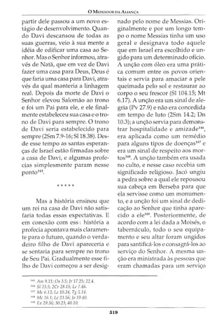 0 MEDIADOR DA ALIANc;:A
partir dele passou a urn novo es-
tagio de desenvolvimento. Quan-
do Davi descansou de todas as
suas guerras, veio a sua mente a
ideia de edificar uma casa ao 5e-
nhor. Mas o 5enhor informou, atra-
ves de Nata, que em vez de Davi
fazer uma casa para Deus, Deus e
que faria uma casa para Davi, atra-
ves da qual manteria a linhagem
real. Depois da morte de Davi o
5enhor elevou 5alomao ao trono
e foi urn Pai para ele, e ele final-
mente estabeleceu sua casa eo tro-
no de Davi para sempre. 0 trono
de Davi seria estabelecido para
sempre (25m 7.9-16; 5118.38). Des-
de esse tempo as santas esperan-
<;as de Israel estao firmadas sobre
a casa de Davi, e algumas profe-
cias simplesmente param nesse
ponto145.
* * * * *
Mas a hist6ria ensinou que
urn rei na casa de Davi nao satis-
faria todas essas expectativas. E
em conexao com ess : hist6ria a
profecia apontava mais claramen-
te para o futuro, quando o verda-
deiro filho de Davi apareceria e
se sentaria para sempre no trono
de 5eu Pai. Gradualmente esse fi-
lho de Davi come<;ou a ser desig-
145
Am 9.11; Os 3.5; Jr 17.25; 22.4.
146
Sl 23.5; 2Cr 28.15; Le 7.46.
147
Me 6.13; Le 10.34; Tg 5.14.
148
Me 16.1; Le 23.56; Jo 19.40.
149
Ex 29.36; 30.23; 40.10.
nado pelo nome de Messias. Ori-
ginalmente e por urn longo tem-
po o nome Messias tinha urn uso
geral e designava todo aquele
que em Israel era escolhido e un-
gido para urn determinado oficio.
A un<;ao com 6leo era uma prati-
ca comum entre os povos orien-
tais e servia para amaciar a pele
queimada pelo sole restaurar ao
corpo o seu frescor (51104.15; Mt
6.17). A un<;ao era urn sinal de ale-
gria (Pv 27.9) e nao era concedida
em tempo de luto (25m 14.2; Dn
10.3); a un<;ao servia para demons-
trar hospitalidade e amizade146,
era aplicada como urn remedio
para alguns tipos de doen<;as147 e
era urn sinal de respeito aos mor-
tos148. A un<;ao tambem era usada
no culto, e nesse caso recebia urn
significado religioso. Jac6 ungiu
a pedra sobre a qual ele repousou
sua cabe<;a em Berseba para que
ela servisse como urn monumen-
to, e a un<;ao foi urn sinal de dedi-
ca<;ao ao 5enhor que tinha apare-
cido a ele149
• Posteriormente, de
acordo com a lei dada a Moises, o
tabernaculo, todo o seu equipa-
mento e seu altar foram ungidos
para santifica-los e consagra-los ao
servi<;o do 5enhor. A mesma un-
<;;ao era ministrada as pessoas que
eram chamadas para urn servi<;o
319
 