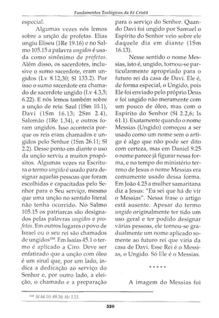Fundamentos Teol6gicos da Fe Crista
especial.
Algumas vezes n6s lemos
sobre a un<;ao de profetas. Elias
ungiu Eliseu (1Re 19.16) e no Sal-
mo 105.15 a palavra ungidos e usa-
cia como sin6nimo de profetas.
Alem disso, os sacerdotes, inclu-
sive o sumo sacerdote, eram un-
gidos (Lv 8.12,30; Sl 133.2). Por
isso o sumo sacerdote era chama-
do de sacerdote ungido (Lv 4.3,5;
6.22). E n6s lemos tambem sobre
a un<;ao de reis: Saul (1Sm 10.1),
Davi (1Sm 16.13; 2Sm 2.4),
Salomao (1Re 1.34t e outros fo-
ram ungidos. Isso acontecia por-
que os reis eram chamados e un-
gidos pelo Senhor (1Sm 26.11; Sl
2.2). Desse ponto em diante o uso
da un<;ao serviu a muitos propo-
sitos. Algumas vezes na Escritu-
ra 0 termo ungido e usado para de-
signar aquelas pessoas que foram
escolhidas e capacitadas pelo Se-
nhor para o Seu servi<;o, mesmo
que uma un<;ao no sentido literal
nao tenha ocorrido. No Salmo
105.15 OS patriarcas sao designa-
dos pelas palavras ungidos e pro-
fetas. Em outros lugares o povo de
Israel ou o seu rei sao chamados
de ungidos150
. Em Isaias 45.1 o ter-
mo e aplicado a Ciro. Deve ser
enfatizado que a un<;ao com 6leo
e urn sinal que, por urn lado, in-
dica a dedica<;ao ao servi<;o do
Senhor e, por outro lado, a elei-
<;ao, o chamado e a prepara<;ao
150
Sl 84.10; 89.39; He 3.13.
520
para o servi<;o do Senhor. Quan-
do Davi foi ungido por Samuel o
Espirito do Senhor veio sobre ele
daquele dia em diante (1Sm
16.13).
Nesse sentido o nome Mes-
sias, isto e, ungido, tornou-se par-
ticularmente apropriado para o
futuro rei da casa de Davi. Ele e,
de forma especiat o Ungido, pois
Ele foi enviado pelo proprio Deus
e foi ungido nao meramente com
urn pouco de oleo, mas com o
Espirito do Senhor (Sl 2.2,6; Is
61.1). Exatamente quando o nome
Messias (Ungido) come<;ou a ser
usado como urn nome sem o arti-
go e algo que nao pode ser dito
com certeza, mas em Daniel 9.25
o nome parece ja figurar nessa for-
ma, e no tempo do ministerio ter-
reno de Jesus o nome Messias era
comumente usado dessa forma.
Em Joao 4.25 a mulher samaritana
diz a Jesus: "Eu sei que hade vir
o Messias". Nessa £rase o artigo
esta ausente. Apesar do termo
ungido originalmente ter tido urn
uso geral e ter podido designar
varias pessoas, ele tornou-se gra-
dualmente urn nome aplicado so-
mente ao futuro rei que viria da
casa de Davi. Esse Rei eo Messi-
as, o Ungido. S6 Ele eo Messias.
* * * * *
A imagem do Messias foi
 