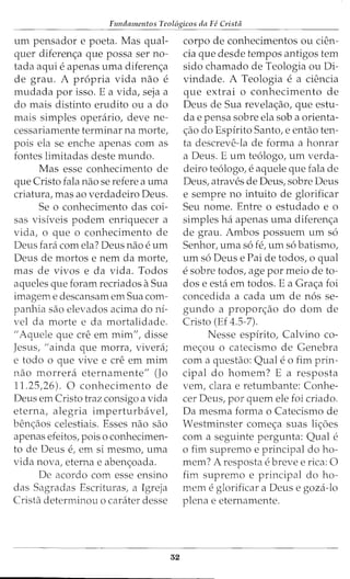 Fundamentos Teol6gicos da Fe Crista
urn pensador e poeta. Mas qual-
quer diferen<;a que possa ser no-
tada aqui e apenas urna diferen<;a
de grau. A propria vida nao e
rnudada por isso. E a vida, seja a
do rnais distinto erudito ou a do
rnais simples operario, deve ne-
cessariarnente terrninar na rnorte,
pois ela se enche apenas corn as
fontes lirnitadas deste rnundo.
Mas esse conhecimento de
que Cristo fala nao se refere a urna
criatura, mas ao verdadeiro Deus.
Se o conhecimento das coi-
sas visiveis podern enriquecer a
vida, o que o conhecimento de
Deus fara corn ela? Deus nao e urn
Deus de rnortos e nern da rnorte,
mas de vivos e da vida. Todos
aqueles que forarn recriados aSua
irnagern e descansarn ern Sua corn-
panhia sao elevados acirna do ni-
vel da rnorte e da rnortalidade.
II Aquele que ere ern rnirn", disse
Jesus, II ainda que rnorra, vivera;
e todo o que vive e ere em rnirn
nao rnorrera eternarnente" (J0
11.25,26). 0 conhecimento de
Deus ern Cristo traz consigo a vida
eterna, alegria imperturbavel,
benc;aos celestiais. Esses nao sao
apenas efeitos, pois o conhecimen-
to de Deus e, ern si rnesrno, urna
vida nova, eterna e aben<;oada.
De acordo corn esse ensino
das Sagradas Escrituras, a Igreja
Crista deterrninou o carater desse
32
corpo de conhecirnentos ou den-
cia que desde tempos antigos tern
sido charnado de Teologia ou Di-
vindade. A Teologia e a ciencia
que extrai o conhecimento de
Deus de Sua revela<;ao, que estu-
da e pensa sobre ela sob a orienta-
c;ao do Espirito Santo, e entao ten-
ta descreve-la de forma a honrar
a Deus. E urn te6logo, urn verda-
deiro te6logo, e aquele que fala de
Deus, atraves de Deus, sobre Deus
e sernpre no intuito de glorificar
Seu nome. Entre o estudado e o
simples ha apenas urna diferenc;a
de grau. Ambos possuern urn s6
Senhor, urna s6 fe, urn s6 batisrno,
urn s6 Deus e Pai de todos, o qual
e sobre todos, age por meio de to-
dos e esta em todos. E a Gra<;a foi
concedida a cada urn de n6s se-
gundo a propor<;ao do dom de
Cristo (Ef 4.5-7).
Nesse espirito, Calvino co-
mec;ou o catecismo de Genebra
com a questao: Quale 0 firn prin-
cipal do hornem? E a resposta
vern, clara e retumbante: Conhe-
cer Deus, por quem ele foi criado.
Da mesrna forma o Catecisrno de
Westminster corne<;a suas li<;oes
com a seguinte pergunta: Qual e
o fim supremo e principal do ho-
rnem? A resposta e breve e rica: 0
fim supremo e principal do ho-
rnern e glorificar a Deus e goza-lo
plena e eternarnente.
 