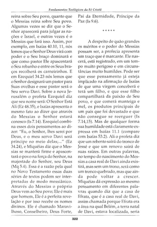 Fundamentos Teol6gicos da Fe Crista
reina sobre Seu povo, quanto que
o Messias reina sobre Seu povo.
Algumas vezes se diz que o Se-
nhor aparecera para julgar as na-
<;:6es e Israel, e outras vezes e o
Messias que fara isso. Assim, por
exemplo, em Isaias 40.10, 11, n6s
lemos que o Senhor Deus vira com
poder e o Seu bra<;:o dominara e
que como pastor Ele apascentara
o Seu rebanho e entre os Seus bra-
<;:os recolhera os carneirinhos. E
em Ezequiel 34.23 n6s lemos que
o Senhor designara urn pastor para
Suas ovelhas e esse pastor sera o
Seu servo Davi. Sobre a nova Je-
rusalem o profeta Ezequiel diz
que seu nome sera: 0 Senhor Esta
Ali (Ez 48.35), e Isaias apresenta o
mesmo fato ao dizer que atraves
do Messias o Senhor estara
conosco (Is 7.14). Ezequiel combi-
na esses dois pensamentos ao di-
zer: "Eu, o Senhor, lhes serei por
Deus, e o meu servo Davi sera
principe no meio delas;..." (Ez
34.24), e Miqueias diz que o Mes-
sias se mantera firme e apascen-
tara o povo na for<;:a do Senhor, na
majestade do Senhor, seu Deus
(Mq 5.4). Essa e a razao pela qual
no Novo Testamento essas duas
series de textos podem ser inter-
pretadas de modo messianico.
Atraves do Messias o proprio
Deus vern ao Seu povo; Ele e mais
que homem, Ele e a perfeita reve-
la<;:ao e por isso recebe os nomes
divinos. Ele e chamado Maravi-
lhoso, Conselheiro, Deus Forte,
322
Pai da Eternidade, Principe da
Paz (Is 9.6).
*****
A despeito de quao grandes
OS meritos e 0 poder do Messias
possam ser, a profecia apresenta
urn tra<;:o que e marcante. Ele nas-
cera, esta registrado, em urn tem-
po muito perigoso e em circuns-
tancias muito humildes. Pode ser
que esse pensamento ja esteja
implicado na afirma<;:ao de Isaias
de que uma virgem concebera e
tera urn filho, e que esse filho
compartilhara da paixao de Seu
povo, e que comera manteiga e
mel, os produtos principais de
urn pais que foi devastado e que
nao consegue se reerguer (Is
7.14,15). Mas de qualquer forma
sua humildade esta claramente ex-
pressa em Isaias 11.1 (compare
com Isaias 53.2). Ali o profeta diz
que urn rebento saira do tronco de
Jesse e que urn renovo saira de
suas raizes. Em outras palavras,
no tempo do nascimento do Mes-
sias a casa real de Davi ainda exis-
tira, mas sem urn trono, sera como
urn tronco quebrado, mas que ain-
da pode voltar a crescer.
Miqut?ias da expressao ao mesmo
pensamento em diferentes pala-
vras quando diz que a casa de
Efrata, que e a casa real de Davi,
assim chamada porque Efrata era
a area na qual Belem, a terra natal
de Davi, estava localizada, seria
 
