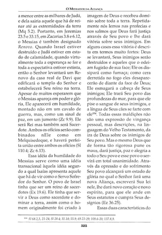 0 MEDIADOR DA ALIAN<;:A
a menor entre as milhares de Juda,
e dela sairia aquele que ha de rei-
nar ate as extremidades da terra
(Mq 5.2). Portanto, em Jeremias
23.5 e 33.15, em Zacarias 3.8 e 6.12,
o Messias e tambem designado
Renovo. Quando Israel estiver
destruido e Juda estiver em esta-
do de calamidade, quando virtu-
almente toda a esperan<;a se fore
toda a expectativa estiver extinta,
entao o Senhor levantara urn Re-
novo da casa real de Davi que
edificara o templo do Senhor e
estabelecera Seu reino na terra.
Apesar de muitos esperarem que
o Messias apare<;a em poder e glo-
ria, Ele aparecera em humildade,
montado nao em urn cavalo de
guerra, mas, como urn sinal de
paz, em urn jumento (Zc 9.9). Ele
sera Rei mas tambem sera Sacer-
dote. Ambos os offcios serao com-
binadas nEle como em
Melquisedeque, e havera perfei-
ta uniao entre ambos os offcios (Sl
110.4; Zc 6.13).
Essa ideia da humildade do
Messias serve como uma ideia
transacional aquela ideia segun-
do a qual Isaias apresenta aquele
que ha de vir como o Servo Sofre-
dor do Senhor. 0 povo de Israel
tinha que ser urn reino de sacer-
dotes (Ex 19.6). Ele tinha que ser-
vir a Deus como sacerdote e do-
minar a terra, assim como o ho-
mem originalmente foi criado a
imagem de Deus e recebeu domf-
nio sobre toda a terra. Repetida-
mente nos lemos nas profecias e
nos salmos que Deus fara justi<;a
atraves de Seu povo e lhe clara
vitoria sobre seus inimigos. Em
alguns casos essa vitoria e descri-
ta em termos muito fortes: Deus
se levantara, Seus inimigos serao
destruidos e aqueles que o odei-
am fugirao de sua face; Ele os dis-
sipara como fuma<;a; como cera
derretida no fogo eles desapare-
cerao de diante da face de Deus;
Ele esmagara a cabe<;a de Seus
inimigos; Ele trara Seu povo das
profundezas do mar, para que ele
pise o sangue de seus inimigos, e
a lingua de Seus caes se farte com
ele154
. Todas essas maldi<;5es nao
sao uma expressao de vingan<;a
pessoal, mas descri<;5es, na lin-
guagem do Velho Testamento, da
ira de Deus sobre os inimigos de
Seu povo. Mas o mesmo Deus que
de forma tao rigorosa pune os
maus, clara justi<;a, paz e alegria a
todo o Seu povo e esse povo o ser-
vira em total unanimidade. Atra-
ves da opressao e do sofrimento
Seu povo alcan<;ara urn estado de
gloria no qual o Senhor fara uma
nova Alian<;a, escrevera Sua lei
nele, lhe clara novo cora<;ao e novo
espirito, para que ele ande em
Seus estatutos e cumpra Seus de-
signios (Ez 36.25).
Essas duas caracterfsticas do
154
S/68.2,3, 21-24; Sl28.4; 31.18; 55.9; 69.23-29; 109.6-20; 137.8,9.
323
 