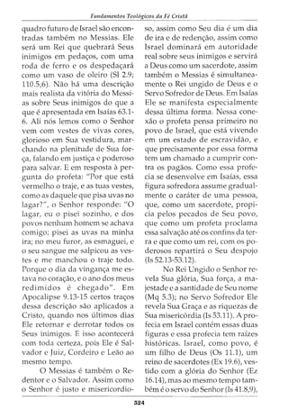 Fundamentos Teol6gicos da Fe Crista
quadro futuro de Israel sao encon-
tradas tambem no Messias. Ele
sera urn Rei que quebrara Seus
inimigos em peda<;os, com uma
roda de ferro e os despeda<;ara
como urn vaso de oleiro (Sl 2.9;
110.5,6). Nao ha uma descri<;ao
mais realista da vitoria do Messi-
as sobre Seus inimigos do que a
que e apresentada em Isaias 63.1-
6. Ali nos lemos como o Senhor
vern com vestes de vivas cores,
glorioso em Sua vestidura, mar-
chando na plenitude de Sua for-
<;a, falando em justi<;a e poderoso
para salvar. E em resposta aper-
gunta do profeta: "Por que esta
vermelho o traje, e as tuas vestes,
como as daquele que pisa uvas no
lagar?", o Senhor responde: "0
lagar, eu o pisei sozinho, e dos
povos nenhum homem se achava
comigo; pisei as uvas na minha
ira; no meu furor, as esmaguei, e
o seu sangue me salpicou as ves-
tes e me manchou o traje todo.
Porque o dia da vingan<;a me es-
tava no cora<;ao, eo ano dos meus
redimidos e chegado". Em
Apocalipse 9.13-15 certos tra<;os
dessa descri<;ao sao aplicados a
Cristo, quando nos ultimos dias
Ele retornar e derrotar todos os
Seus inimigos. E isso acontecera
com toda certeza, pois Ele e Sal-
vador e Juiz, Cordeiro e Leao ao
mesmo tempo.
0 Messias e tambem o Re-
dentor e o Salvador. Assim como
o Senhor e justo e misericordia-
324
so, assim como Seu dia e urn dia
de ira e de reden<;ao, assim como
Israel dominara em autoridade
real sobre seus inimigos e servira
a Deus como urn sacerdote, assim
tambem o Messias e simultanea-
mente o Rei ungido de Deus e o
Servo Sofredor de Deus. Em Isaias
Ele se manifesta especialmente
dessa ultima forma. Nessa cone-
xao o profeta pensa primeiro no
povo de Israel, que esta vivendo
em urn estado de escravidao, e
que precisamente por essa forma
tem urn chamado a cumprir con-
tra os pagaos. Como essa profe-
cia se desenvolve em Isaias, essa
figura sofredora assume gradual-
mente o carater de uma pessoa,
que, como urn sacerdote, propi-
cia pelos pecados de Seu povo,
que como urn profeta proclama
essa salva<;ao ate os confins dater-
ra e que como urn rei, com os po-
derosos repartira o Seu despojo
(Is 52.13-53.12).
No Rei Ungido o Senhor re-
vela Sua gloria, Sua for<;a, a ma-
jestade e a santidade de Seu nome
(Mq 5.3); no Servo Sofredor Ele
revela Sua Gra<;a e as riquezas de
Sua misericordia (Is 53.11). A pro-
fecia em Israel contem essas duas
figuras e essa profecia tern raizes
historicas. Israel, como povo, e
urn filho de Deus (Os 11.1), urn
reino de sacerdotes (Ex 19.6), ves-
tido com a gloria do Senhor (Ez
16.14), mas ao mesmo tempo tam-
berne o servo do Senhor (Is 41.8,9),
 