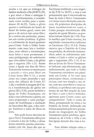 0 MEDIADOR DA ALIAN<;:A
recebe a ira que os inimigos do
Senhor dedicam a Ele (Sl89.51,52),
e por amor a Deus e entregue a
morte continuamente, e conside-
rado como ovelha para o mata-
douro (Sl 44.22). Tanto a gloria
quanto o sofrimento de Israel, de
Israel de forma geral, como urn
povo e de servos tais como Davi,
Jo e outros em particular, passu-
em urn carater profetico. A gloria
e o sofrimento de Israel apontam
para Cristo. Todo o Velho Testa-
mento, com suas leis e institui-
<;6es, seus offcios e ministra<;6es,
seus fatos e suas promessas, e
uma prefigura<;ao do sofrimento
que viria sobre Cristo, e da gloria
que o seguiria (1Pe 1.11). Assim
como a Igreja nos dias do Novo
Testamento tornou-se morta para
o pecado e viva para Deus em
Cristo Jesus (Rm 6.11), e assim
como seu corpo preenche o que
resta das afli<;6es de Cristo (Cl
1.24), e tambem aimagem de Cris-
to e transformada de gloria em
gloria (2Co 3.18), assim tambem a
Igreja do Velho Testamento, em
todo o seu sofrimento e gloria, era
uma prepara<;ao e uma prefigu-
ra<;ao da humilha<;ao e exalta<;ao
do Sacerdote-Rei que, a Seu tem-
po, fundaria o reino de Deus na
terra.
Nao pode haver duvidas de
que o Novo Testamento olha para
si mesmo aluz do Velho, e dessa
forma mantem estreito relaciona-
mento com ele. Jesus diz que as
525
Escrituras testificam a seu respei-
to (Jo 5.39; Lc 24.27), e esse e urn
pensamento que e encontrado na
base de todo o Novo Testamento
e e varias vezes afirmado com cla-
reza. Os primeiros disdpulos de
Jesus reconheceram-no como o
Cristo porque encontraram nEle
aqueles de quem Moises e os pro-
fetas tinham falado (Jo 1.45). Pau-
lo testifica que Cristo morreu, foi
sepultado e ressuscitou conforme
as Escrituras (1Co 15.3,4). Pedro
escreve que o Espfrito de Cristo
nos profetas, de antemao testemu-
nhou sobre os sofrimentos refe-
rentes a Cristo e sobre as glorias
que o seguiriam (1Pe 1.11). E to-
dos os livros do Novo Testamen-
to indicam, seja diretamente, seja
indiretamente, que todo o Velho
Testamento encontrou sua pleni-
tude em Cristo. A lei com suas
prescri<;6es eticas, cerimoniais e
dvicas, com seu templo e seu al-
tar, com seu sacerdocio e seus sa-
criffcios, e a profecia com sua pro-
messa de urn Rei ungido da casa
de Davie como Servo Sofredor,
apontam para Cristo como seu
cumprimento. Todo o reino de
Deus, prenunciado no reino e na
historia de Israel, delineado em
formas nacionais pela lei e procla-
mado na linguagem do Velho
Testamento pelos profetas, apro-
ximam-se de Cristo e nEle e em
Sua Igreja descem dos ceus ater-
ra.
Essa intima rela<;ao entre o
 