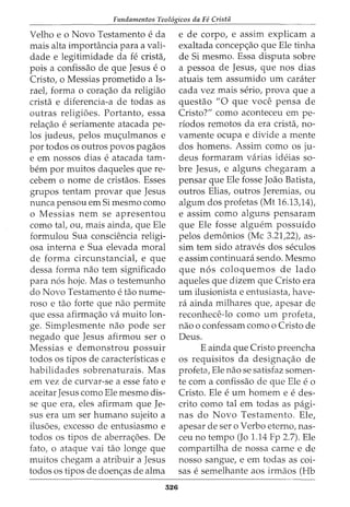 Fundamentos Teol6gicos da Fe Crista
Velho eo Novo Testamento e da
mais alta importancia para a vali-
dade e legitimidade da fe crista,
pois a confissao de que Jesus e o
Cristo, o Messias prometido a Is-
rael, forma o cora<;ao da religiao
crista e diferencia-a de todas as
outras religioes. Portanto, essa
rela<;ao e seriamente atacada pe-
los judeus, pelos mu<;ulmanos e
por todos os outros povos pagaos
e em nossos dias e atacada tam-
bern por muitos daqueles que re-
cebem o nome de cristaos. Esses
grupos tentam provar que Jesus
nunca pensou em Si mesmo como
o Messias nem se apresentou
como tal, ou, mais ainda, que Ele
formulou Sua consciencia religi-
osa interna e Sua elevada moral
de forma circunstancial, e que
dessa forma nao tern significado
para n6s hoje. Mas o testemunho
do Novo Testamento e tao nume-
roso e tao forte que nao permite
que essa afirma<;ao va muito lon-
ge. Simplesmente nao pode ser
negado que Jesus afirmou ser o
Messias e demonstrou possuir
todos os tipos de caracteristicas e
habilidades sobrenaturais. Mas
em vez de curvar-se a esse fato e
aceitar Jesus como Ele mesmo dis-
se que era, eles afirmam que Je-
sus era um ser humano sujeito a
ilusoes, excesso de entusiasmo e
todos os tipos de aberra<;6es. De
fato, o ataque vai tao longe que
muitos chegam a atribuir a Jesus
todos os tipos de doen<;as de alma
526
e de corpo, e assim explicam a
exaltada concep<;ao que Ele tinha
de Si mesmo. Essa disputa sobre
a pessoa de Jesus, que nos dias
atuais tern assumido um carater
cada vez mais serio, prova que a
questao "0 que voce pensa de
Cristo?" como aconteceu em pe-
riodos remotos da era crista, no-
vamente ocupa e divide a mente
dos homens. Assim como os ju-
deus formaram varias ideias so-
bre Jesus, e alguns chegaram a
pensar que Ele fosse Joao Batista,
outros Elias, outros Jeremias, ou
algum dos profetas (Mt 16.13,14),
e assim como alguns pensaram
que Ele fosse alguem possuido
pelos dem6nios (Me 3.21,22), as-
sim tern sido atraves dos seculos
e assim continuara sendo. Mesmo
que n6s coloquemos de lado
aqueles que dizem que Cristo era
urn ilusionista e entusiasta, have-
rei ainda milhares que, apesar de
reconhece-lo como urn profeta,
nao o confessam como o Cristo de
Deus.
E ainda que Cristo preencha
os requisitos da designa<;ao de
profeta, Ele nao se satisfaz somen-
te com a confissao de que Ele e o
Cristo. Ele e urn homem e e des-
crito como tal em todas as pagi-
nas do Novo Testamento. Ele,
apesar de ser o Verbo eterno, nas-
ceu no tempo (Jo 1.14 Fp 2.7). Ele
compartilha de nossa carne e de
nosso sangue, e em todas as coi-
sas e semelhante aos irmaos (Hb
 