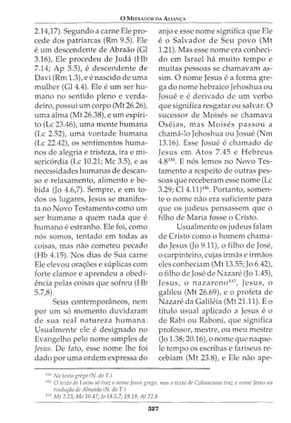 0 MEDIADOR DA AuAN<;:A
2.14,17). Segundo a carne Ele pro-
cede dos patriarcas (Rm 9.5). Ele
e urn descendente de Abraao (Gl
3.16), Ele procedeu de Juda (Hb
7.14; Ap 5.5), e descendente de
Davi (Rm 1.3), e e nascido de uma
mulher (Gl 4.4). Ele e urn ser hu-
mano no sentido pleno e verda-
deiro, possui urn corpo (Mt 26.26),
uma alma (Mt 26.38), e urn espiri-
to (Lc 23.46), uma mente humana
(Lc 2.52), uma vontade humana
(Lc 22.42), os sentimentos huma-
nos de alegria e tristeza, ira e mi-
sericordia (Lc 10.21; Me 3.5), e as
necessidades humanas de descan-
so e relaxamento, alimento e be-
bida (Jo 4.6,7). Sempre, e em to-
dos os lugares, Jesus se manifes-
ta no Novo Testamento como urn
ser humano a quem nada que e
humano e estranho. Ele foi, como
n6s somos, tentado em todas as
coisas, mas nao cometeu pecado
(Hb 4.15). Nos dias de Sua carne
Ele elevou ora<_;oes e suplicas com
forte clamor e aprendeu a obedi-
encia pelas coisas que sofreu (Hb
5.7,8).
Seus contemporfmeos, nem
por urn s6 momenta duvidaram
de sua real natureza humana.
Usualmente ele e designado no
Evangelho pelo nome simples de
Jesus. De fato, esse nome lhe foi
dado por uma ordem expressa do
155
No texto grcgo (N. doT.)
anjo e esse nome significa que Ele
e o Salvador de Seu povo (Mt
1.21). Mas esse nome era conheci-
do em Israel ha muito tempo e
muitas pessoas se chamavam as-
sim. 0 nome Jesus e a forma gre-
ga do nome hebraico Jehoshua ou
Josue e e derivado de urn verbo
que significa resgatar ou salvar. 0
sucessor de Moises se chamava
Oseias, mas Moises passou a
chama-lo Jehoshua ou Josue (Nm
13.16). Esse Josue e chamado de
Jesus em Atos 7.45 e Hebreus
4.8155
. E n6s lemos no Novo Tes-
tamento a respeito de outras pes-
soas que receberam esse nome (Lc
3.29; Cl4.11)156
• Portanto, somen-
te o nome nao era suficiente para
que os judeus pensassem que o
filho de Maria fosse o Cristo.
Usualmente os judeus falam
de Cristo como o homem chama-
do Jesus (Jo 9.11), o filho de Jose,
o carpinteiro, cujas irmas e irmaos
eles conheciam (Mt 13.55; Jo 6.42),
0 filho de Jose de Nazare (J0 1.45)I
Jesus, o nazareno157
, Jesus, o
galileu (Mt 26.69), e o profeta de
Nazare da Galileia (Mt 21.11). Eo
titulo usual aplicado a Jesus e 0
de Rabi ou Raboni, que significa
professor, mestre, ou meu mestre
(Jo 1.38; 20.16), o nome que naque-
le tempo os escribas e fariseus re-
cebiam (Mt 23.8), e Ele nao ape-
156
0 tecto de Lucas s6 traz o nome Jesus grego, mas o texto de Colosscnscs traz o nome Jesus na
tradur;ao de Almeida (N. doT.)
157
Mt 2.23; Me 10.47; Jo 18.5,7; 19.19; At 22.8.
327
 
