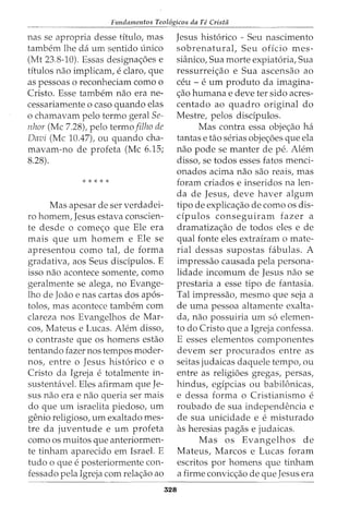 Fundamentos Teol6gicos da Fe Crista
----- ----------------------~----------------------------
nas se apropria desse titulo, mas
tambem lhe da um sentido -Lmico
(Mt 23.8-10). Essas designa<;:6es e
titulos nao implicam, e claro, que
as pessoas o reconheciam como o
Cristo. Esse tambem nao era ne-
cessariamente o caso quando elas
o chamavam pelo termo geral Se-
nhor (Me 7.28), pelo termo filho de
Davi (Me 10.47), ou quando cha-
mavam-no de profeta (Me 6.15;
8.28).
* * * * *
Mas apesar de ser verdadei-
ro homem, Jesus estava conscien-
te desde o come<;:o que Ele era
mais que urn homem e Ele se
apresentou como tat de forma
gradativa, aos Seus disdpulos. E
isso nao acontece somente, como
geralmente se alega, no Evange-
lho de Joao e nas cartas dos ap6s-
tolos, mas acontece tambem com
clareza nos Evangelhos de Mar-
cos, Mateus e Lucas. Alem disso,
o contraste que os homens estao
tentando fazer nos tempos moder-
nos, entre o Jesus hist6rico e o
Cristo da Igreja e totalmente in-
sustentavel. Eles afirmam que Je-
sus nao era e nao queria ser mais
do que urn israelita piedoso, urn
genio religioso, urn exaltado mes-
tre da juventude e urn profeta
como os muitos que anteriormen-
te tinham aparecido em Israel. E
tudo 0 que e posteriormente con-
fessado pela Igreja com rela<;:ao ao
Jesus hist6rico - Seu nascimento
sobrenatural, Seu offcio mes-
sianico, Sua morte expiat6ria, Sua
ressurrei<;:ao e Sua ascensao ao
ceu- e urn produto da imagina-
<;:ao humana e deve ter sido acres-
centado ao quadro original do
Mestre, pelos disdpulos.
Mas contra essa obje<;:ao ha
tantas e tao serias obje<;:6es que ela
nao pode se manter de pe. Alem
disso, se todos esses fatos menci-
onados acima nao sao reais, mas
foram criados e inseridos na len-
cia de Jesus, deve haver algum
tipo de explica<;:ao de como os dis-
dpulos conseguiram fazer a
dramatiza<;:ao de todos eles e de
qual fonte eles extrairam o mate-
rial dessas supostas fabulas. A
impressao causada pela persona-
lidade incomum de Jesus nao se
prestaria a esse tipo de fantasia.
Tal impressao, mesmo que seja a
de uma pessoa altamente exalta-
da, nao possuiria urn s6 elemen-
to do Cristo que a Igreja confessa.
E esses elementos componentes
devem ser procurados entre as
seitas judaicas daquele tempo, ou
entre as religioes gregas, persas/
hindus, egipcias ou babilOnicas,
e dessa forma o Cristianismo e
roubado de sua independencia e
de sua unicidade e e misturado
as heresias pagas e judaicas.
328
Mas os Evangelhos de
Mateus, Marcos e Lucas foram
escritos por homens que tinham
a firme convic<;:ao de que Jesus era
 