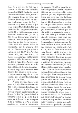 Fundamentos Teol6gicos da Fe Crista
fato, Ele o recebeu do Pai, que o
confiou a Ele em Seu conselho
eterno (Lc 22.29). Portanto, esse e
precisamente o Seu reino, no qual
Ele governa todas as coisas em
favor de Seus disdpulos. Foi o Pai
que celebrou as bodas de Seu Fi-
lho (Mt 22.2), mas o Filho e que
era o noivo (Me 2.19; Jo 3.29), que
celebrara Seu proprio casamento
(Mt 25.1). 0 Pai eo dono da vinha
e o Filho e o herdeiro (Mt 21.33,
38). Dessa forma Jesus chama o
reino de Deus de Seu proprio rei-
no, e fala de Sua Igreja como es-
tando edificada sobre a rocha da
confissao, em Si mesmo (Mt
16.18). Ele e maior que Jonas e
Salomao (Mt 12.39A2). Por Sua
causa tudo, pai, mae, irmas, ir-
maos, casas, campos e ate mesmo
a propria vida devem ser renun-
ciados e negados. Aquele que
ama seu pai ou sua mae mais do
que a Ele nao edigno dEle. Aque-
le que o nega ou que o confessa
diante dos homens sera corres-
pondentemente negado ou con-
fessado por Ele diante do Seu Pai
que esta nos ceus.
A esse elevado lugar que
Jesus atribui a Si mesmo no reino
dos ceus correspondem todas as
Suas palavras e obras. Elas
correspondem perfeitamente ao
desejo de Seu Pai. Jesus e absolu-
tamente isento de pecado. Ele e
consciente de nunca ter transgre-
dido a vontade do Pai e nunca
confessa ter cometido urn so erro
550
ou pecado. Ele ate se permite ser
batizado por Joao, mas nao como
objetivo de receber perdao pelos
pecados (Mt 3.6). 0 proprio Joao,
tendo em vista que seu batismo
era urn batismo de arrependimen-
to e perdao de pecados, protestou
ao ver que Jesus queria ser bati-
zado. Jesus reconhece essa obje-
<;ao e remove-a, dizendo que Ele
nao esta se oferecendo para ser
batizado para que receba o per-
ciao de pecados, mas para que
cumpra toda a justi<;a (Mt 3.14)5).
Jesus declina o tratamento que lhe
fora conferido pelo jovem rico,
que chamou-o de born mestre (Me
10.18), mas ao fazer isso Ele nao
nega Sua perfei<;ao moral. 0 jo-
vem rico veio a Jesus da forma
como naqueles dias uma pessoa
deveria apresentar-se aos escribas
e fariseus, com todos os tipos de
sauda<;6es e tratamentos (Mt 23.7).
Ele queria lisonjear Jesus e ganhar
o Seu favor ao chama-lode born
mestre. Jesus nao aceita esse tipo
de lisonjas. Ele nao quer ser sau-
dado e honrado da mesma forma
que os escribas o sao. Born, no
sentido absoluto de sera fonte de
todos os beneficios e ben<;aos, so-
mente Deus. Dessa forma Jesus
nao nega Sua perfei<;ao morat
mas as lisonjas do jovem rico. 0
mesmo aconteceu no Getsemani.
Sua natureza humana viu o sofri-
mento que o aguardava, tornar-se
cada vez maior, e prova sua reali-
dade ao orar pedindo que esse
 