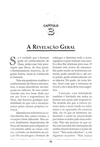 CAPITULO
~
A REVELA<;AO GERAL
§
e e verdade que 0 homem
pode ter conhecimento de
Deus, entao esse fato pres-
supoe que Deus, de Sua parte,
voluntariamente resolveu, de al-
guma forma, fazer-se conhecido
aohomem.
N6s nao podemos creditar o
conhecimento de Deus a n6s mes-
mos, anossa descoberta, investi-
ga<;:ao ou reflexao. Se esse conhe-
cimento nao nos fosse dado por
urn ato livre e espontaneo de
Deus, nao haveria qualquer pos-
sibilidade de que n6s o alcan<;:as-
semos pelos nossos pr6prios es-
for<;:os.
Quando nos referimos ao co-
nhecimento das coisas criadas, a
situa<;:ao e bern diferente. N6s so-
mos totalmente dependentes de
Deus ate mesmo para adquirir co-
nhecimento sobre as coisas cria-
3as, contudo, no momento da cri-
a<;:ao Ele encarregou o homem de
subjugar e dominar toda a terra,
equipou-o para realizar essa tare-
fa e deu-lhe interesse para isso. 0
homem esta acima da natureza.
Ele pode medir os fenomenos na-
turais, pode estuda-los e, ate cer-
to ponto, pode artisticamente cri-
ar objetos. Ele pode, de certa for-
ma, fazer com que a natureza se
revele a ele e descobrir seus segre-
dos.
Contudo, esta habilidade
tambem e limitada em todas as
formas nas quais esta disponivel.
Na medida em que a ciencia pe-
netra mais e mais fundo no feno-
meno e se aproxima da essencia
dele, ela ve que OS misterios au-
mentam e sente-se encurralada
por todos os lados pelo desconhe-
cido. Nao sao poucos os que es-
tao convencidos das limita<;:oes do
conhecimento humano a ponto de
dizer: "N6s nada sabemos", e, em
algumas ocasioes: "N6s nunca
 