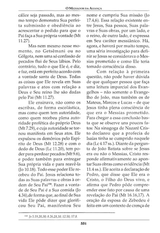 0 MEDIADOR DA ALIAN<;:A
calice seja passado, mas ao mes-
mo tempo demonstra Sua perfei-
ta submissao e obediencia ao
acrescentar o pedido para que o
Pai fa<;a a Sua propria vontade (Mt
11.27).
Mas nem mesmo nesse mo-
m ento, no Getsemani ou no
Golgota, nem uma so confissao de
pecados flui de Seus hibios. Pelo
contrario, tudo 0 que Ele e, e diz,
e faz, esta em perfeito acordo com
a vontade santa de Deus. Todas
as coisas que Ele revela em Suas
palavras e atos com rela<;ao a
Deus e Seu reino lhe sao dadas
pelo Pai (Mt 11.27).
Ele ensinava, nao como os
escribas, de forma escolastica,
mas como quem tern autoridade,
como quem recebeu plena auto-
ridade profetica do proprio Deus
(Mt 7.29), e cuja autoridade se tor-
nou manifesta em Seus atos. Ele
expulsou os demonios pelo Espi-
rito de Deus (Mt 12.28) e com o
declo de Deus (Lc 11.20), tern po-
derpara perdoarpecados (Mt9.6),
e poder tambem para entregar
Sua propria vida e para reave-la
(Jo 10.18). Todo esse poder Ele re-
cebeu do Pai. Jesus relaciona to-
das as Suas palavras e obras aor-
dem de Seu Pail58
. Fazer a vonta-
de de Seu Pai e a Sua comida (Jo
4.34),de forma que, ao final de Sua
vida Ele pode dizer que glorifi-
cou Seu Pai, manifestou Seu
1
5
8
Jo 5.19,20,30; 8.26,28,38; 12.50; 17.8.
331
nome e cumpriu Sua missao (Jo
17.4,6). Essa rela<;ao existente en-
tre Jesus, Sua pessoa, Suas pala-
vras e Suas obras, por urn lado, e
0 reino, de outro lado, e expressa
em Seu carater messianico. Ha,
agora, e havera por muito tempo,
uma seria investiga<;ao para defi-
nir se Jesus se considerava o Mes-
sias prometido e como Ele teria
tornado consciencia disso.
Com rela<;ao a primeira
questao, nao pode haver duvida
de que qualquer pessoa que fa<;a
uma leitura imparcial dos Evan-
gelhos - nao somente o Evange-
lho de Joao, mas tambern os de
Mateus, Marcos e Lucas- de que
Jesus tinha plena consciencia de
que era o Messias prometido.
Para chegar a essa conclusao bas-
ta que se observe uns poucos fa-
tos: Na sinagoga de Nazare Cris-
to declarou que a profecia de
Isaias tinha se cumprido naquele
dia (Lc 4.17 ss.). Diante da pergun-
ta de Joao Batista sobre se Jesus
era ou nao o Messias, Cristo res-
ponde afirmativamente ao apon-
tar Suas obras como evidencia (Mt
11.4 ss.). Ele aceita a declara<;ao de
Pedro, que disse que Ele era o
Cristo, o Filho do Deus vivo, e
afirma que Pedro pode compre-
ender esse fato por causa de uma
revela<;ao do Pai (Mt 16.16)7). A
ora<;ao da esposa de Zebedeu e
feita em urn contexto de cren<;a de
 