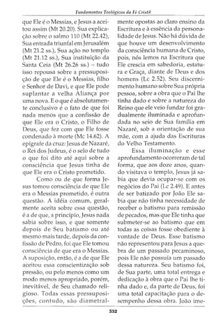 Fundamentos Teol6gicos da Fe Cristii
que Ele eo Messias, e Jesus a acei-
tou assim (Mt 20.20). Sua explica-
<;ao sobre o salmo 110 (Mt 22.42),
Sua entrada triunfal em Jerusalem
(Mt 21.2 ss.), Sua a<;ao no templo
(Mt 21.12 ss.), Sua institui<;ao da
Santa Ceia (Mt 26.26 ss.) - tudo
isso repousa sobre a pressuposi-
<;ao de que Ele eo Messias, filho
e Senhor de Davi, e que Ele pode
suplantar a velha Alian<;a por
uma nova. Eo que eabsolutamen-
te conclusivo e0 fato de que foi
nada menos que a confissao de
que Ele era o Cristo, o Filho de
Deus, que fez com que Ele fosse
condenado amorte (Me 14.62). A
epigrafe da cruz: Jesus de Nazare,
o Rei dos Judeus, eo selo de tudo
o que foi dito ate aqui sobre a
consciencia que Jesus tinha de
que Ele era o Cristo prometido.
Como ou de que forma Je-
sus tomou consciencia de que Ele
era o Messias prometido, eoutra
questao. A ideia comum, geral-
mente aceita sobre essa questao,
ea de que, a principia, Jesus nada
sabia sobre isso, e que somente
depois de Seu batismo ou ate
mesmo mais tarde, depois da con-
fissao de Pedro, foi que Ele tomou
consciencia de que era o Messias.
A suposi<;ao, entao, ea de que Ele
aceitou essa conscientiza<;ao sob
pressao, ou pelo menos como urn
modo menos apropriado, porem,
inevitavet de Seu chamado reli-
gioso. Todas essas pressuposi-
<;5es, contudo, sao diametral-
552
mente opostas ao claro ensino da
Escritura e aessencia da persona-
lidade de Jesus. Nao ha duvida de
que houve urn desenvolvimento
da consciencia humana de Cristo,
pois, n6s lemos na Escritura que
Ele crescia em sabedoria, estatu-
ra e Gra<;a, diante de Deus e dos
homens (Lc 2.52). Seu discerni-
mento humano sobre Sua propria
pessoa, sobre a obra que o Pai lhe
tinha dado e sobre a natureza do
Reino que ele veio fundar foi gra-
dualmente iluminada e aprofun-
dada no seio de Sua familia em
Nazare, sob a orienta<;ao de sua
mae, com a ajuda das Escrituras
do Velho Testamento.
Essa ilumina<;ao e esse
aprofundamento ocorreram de tal
forma, que aos doze anos, quan-
do visitava o templo, Jesus ja sa-
bia que devia ocupar-se com os
neg6cios do Pai (Lc 2.49). E antes
de ser batizado por Joao Ele sa-
bia que nao tinha necessidade de
receber o batismo para remissao
de pecados, mas que Ele tinha que
submeter-se ao batismo que em
todas as coisas fosse obediente a
vontade de Deus. Esse batismo
nao representou para Jesus a que-
bra de urn passado pecaminoso,
pois Ele nao possufa urn passado
dessa natureza. Seu batismo foi,
de Sua parte, uma total entrega e
dedica<;ao aobra que o Pai lhe ti-
nha dado e, da parte de Deus, foi
uma total capacita<;ao para o de-
sempenho dessa obra. Joao ime-
 