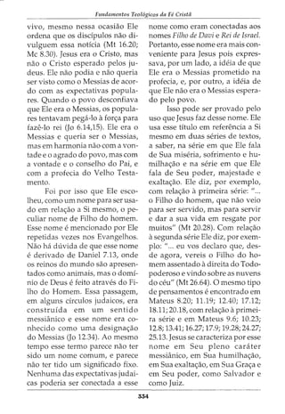 Fundamentos Teol6gicos da Fe Crista
vivo, mesmo nessa ocasiao Ele
ordena que os disdpulos nao di-
vulguem essa notfcia (Mt 16.20;
Me 8.30). Jesus era o Cristo, mas
nao o Cristo esperado pelos ju-
deus. Ele nao podia e nao queria
ser visto como o Messias de acor-
do com as expectativas popula-
res. Quando o povo desconfiava
que Ele era o Messias, os popula-
res tentavam pega-lo afor<;a para
faze-lo rei (Jo 6.14)5). Ele era o
Messias e queria ser o Messias,
mas em harmonia nao com a von-
tade e o agrado do povo, mas com
a vontade e o conselho do Pai, e
com a profecia do Velho Testa-
mento.
Foi por isso que Ele esco-
lheu, como urn nome para ser usa-
do em rela<;ao a Si mesmo, ope-
culiar nome de Filho do homem.
Esse nome e mencionado por Ele
repetidas vezes nos Evangelhos.
Nao ha duvida de que esse nome
e derivado de Daniel 7.13, onde
os reinos do mundo sao apresen-
tados como animais, mas o domi-
nio de Deus e feito atraves do Fi-
lho do Homem. Essa passagem,
em alguns drculos judaicos, era
construida em urn sentido
messianico e esse nome era co-
nhecido como uma designa<;ao
do Messias (Jo 12.34). Ao mesmo
tempo esse termo parece nao ter
sido urn nome comum, e parece
nao ter tido urn significado fixo.
Nenhuma das expectativas judai-
cas poderia ser conectada a esse
354
nome como eram conectadas aos
nomes Filho de Davi e Rei de Israel.
Portanto, esse nome era mais con-
veniente para Jesus pois expres-
sava, por urn lado, a ideia de que
Ele era o Messias prometido na
profecia, e, por outro, a ideia de
que Ele nao era o Messias espera-
do pelo povo.
Isso pode ser provado pelo
uso que Jesus faz desse nome. Ele
usa esse titulo em referenda a Si
mesmo em duas series de textos,
a saber, na serie em que Ele fala
de Sua miseria, sofrimento e hu-
milha<;ao e na serie em que Ele
fala de Seu poder, majestade e
exalta<;ao. Ele diz, por exemplo,
com rela<;ao a primeira serie: 11
...
o Filho do homem, que nao veio
para ser servido, mas para servir
e dar a sua vida em resgate por
muitos" (Mt 20.28). Com rela<;ao
asegunda serie Ele diz, por exem-
plo: "... eu vos declaro que, des-
de agora, vereis o Filho do ho-
mem assentado adireita do Todo-
poderoso e vindo sobre as nuvens
do ceu" (Mt 26.64). 0 mesmo tipo
de pensamentos e encontrado em
Mateus 8.20; 11.19; 12.40; 17.12;
18.11; 20.18, com rela<;ao aprimei-
ra serie e em Mateus 9.6; 10.23;
12.8; 13.41; 16.27; 17.9; 19.28; 24.27;
25.13. Jesus se caracteriza por esse
nome em Seu pleno carater
messianico, em Sua humilha<;ao,
em Sua exalta<;ao, em Sua Gra<;a e
em Seu poder, como Salvador e
como Juiz.
 