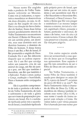 0 MEDIADOR DA ALIAN<;:A
Nesse nome Ele engloba
toda a profecia do Velho Testa-
mento referente ao Messias.
Como nos ja indicamos, a expec-
tativa messianica se desenvolveu
em duas dire<;oes, ou seja, na di-
re<;ao do Rei ungido da casa de
Davi e na dire<;ao do Servo Sofre-
dor do Senhor. Essas duas linhas
correm paralelamente atraves do
Velho Testamento e se encontram
em Daniel. 0 Reino de Deus sera,
em urn sentido pleno, urn domi-
nio, mas esse dominio sera urn
dominio humano, o dominio do
Filho do homem. E dessa forma
Jesus e urn Rei, o Rei de Israel, 0
Rei prometido e ungido de Deus.
Contudo Ele e urn Rei diferente
daquele que os judeus espera-
vam. Ele e urn Rei que cavalga
sobre urn jumento, cria de urn
animal de carga, urn Rei de justi-
<;a e paz, urn Rei que tambem e
Sacerdote, urn Rei que tambem e
o Salvador. Poder e amor, justi<;a
e Gra<;a, exalta<;ao e humildade,
Deus e homem estao conjugados
nEle.
Ele e 0 perfeito cumprimen-
to de toda a profecia e de toda a
lei do Velho Testamento, de todo
o sofrimento e de toda a gloria
que serviram de prepara<;ao e pre-
nuncio em Israel, Ele e a realida-
de tipificada pelos reis e sacerdo-
tes de Israel, a realidade tipificada
160
Ex 4.22; Dt 14.1; Is 63.8; Os 11.1.
161
25m 11.14; 512.7; 5189.27,28.
335
pelo proprio povo de Israel, que
tinha que ser urn reino de sacer-
dotes e urn sacerdocio real. Ele e
o Rei-Sacerdote eo Sacerdote-Rei,
o Emanuel, o Deus Conosco. For-
tanto o Reino que Ele veio pregar
e estabelecer e ao mesmo tempo
interno e externo, invisivel e visi-
vel, espiritual e fisico, presente e
futuro, particular e universal, de
cima e de baixo, vern do ceu e ja
existe na terra. E Jesus voltara. Ele
veio preservar o mundo, salva-lo.
Ele vira para julga-lo.
*****
Urn outro aspecto ainda
deve ser acrescentado a esse qua-
dro de Jesus que os Evangelhos
nos apresentam. Esse aspecto e
que Ele tern consciencia de ser o
Filho de Deus em urn sentido es-
pecial.
No Velho Testamento, o
nome Filho de Deus tambem e
usado para designar os anjos (Jo
38.7), o povo de IsraeP60
, os juizes
do povo (Sl 82.6) e os reis161
• No
Novo Testamento Adao e chama-
do de filho de Deus (Lc 3.38), os
membros da Alian<;a tambem re-
cebem esse nome (2Co 6.18), e
esse nome e usado de forma es-
pecial com rela<;ao a Cristo. De
varios lados e por varias pessoas
Ele e chamado por esse nome: por
 