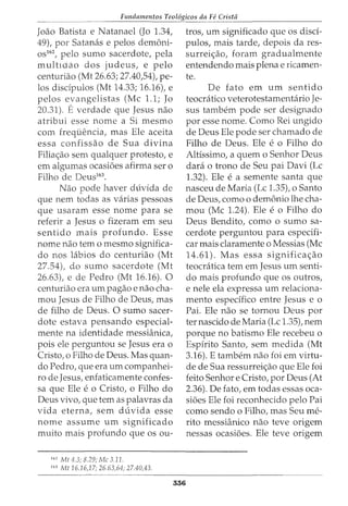 Fundamentos Teol6gicos da Fe Crista
Joao Batista e Natanael (Jo 1.34,
49), por Satanas e pelos dem6ni-
os162, pelo sumo sacerdote, pela
multwao dos judeus, e pelo
centuriao (Mt 26.63; 27.40,54), pe-
los disdpulos (Mt 14.33; 16.16), e
pelos evangelistas (Me 1.1; Jo
20.31). Everdade que Jesus nao
atribui esse nome a Si mesmo
com frequencia, mas Ele aceita
essa confissao de Sua divina
Filia<;ao sem qualquer protesto, e
em algumas ocasi6es afirma ser o
Filho de Deus163
•
Nao pode haver duvida de
que nem todas as varias pessoas
que usaram esse nome para se
referir a Jesus o fizeram em seu
sentido mais profundo. Esse
nome nao tern o mesmo significa-
do nos labios do centuriao (Mt
27.54), do sumo sacerdote (Mt
26.63), e de Pedro (Mt 16.16). 0
centuriao era urn pagao e nao cha-
mou Jesus de Filho de Deus, mas
de filho de Deus. 0 sumo sacer-
dote estava pensando especial-
mente na identidade messianica,
pois ele perguntou se Jesus era o
Cristo, o Filho de Deus. Mas quan-
do Pedro, que era urn companhei-
ro de Jesus, enfaticamente confes-
sa que Ele e o Cristo, o Filho do
Deus vivo, que tern as palavras da
vida eterna, sem duvida esse
nome assume urn significado
muito mais profundo que os ou-
7
6
2
Mt 4.3; 8.29; Me 3.11.
163
Mt 16.16,17; 26.63,64; 27.40,43.
336
tros, urn significado que os disci-
pulos, mais tarde, depois da res-
surrei<;ao, foram gradualmente
entendendo mais plena e ricamen-
te.
De fato em urn sentido
teocratico veterotestamentario Je-
sus tambem pode ser designado
por esse nome. Como Rei ungido
de Deus Ele pode ser chamado de
Filho de Deus. Ele e o Filho do
Altissimo, a quem o Senhor Deus
clara o trono de Seu pai Davi (Lc
1.32). Ele e a semente santa que
nasceu de Maria (Lc 1.35t o Santo
de Deus, como o dem6nio lhe cha-
mou (Me 1.24). Ele e o Filho do
Deus Bendito, como o sumo sa-
cerdote perguntou para especifi-
car mais claramente o Messias (Me
14.61). Mas essa significa<;ao
teocratica tern em Jesus urn senti-
do mais profundo que os outros,
e nele ela expressa urn relaciona-
mento espedfico entre Jesus e o
Pai. Ele nao se tornou Deus por
ter nascido de Maria (Lc 1.35), nem
porque no batismo Ele recebeu o
Espfrito Santo, sem medida (Mt
3.16). E tambem nao foi em virtu-
de de Sua ressurrei<;ao que Ele foi
feito Senhor e Cristo, por Deus (At
2.36). De fato, em todas essas oca-
si6es Ele foi reconhecido pelo Pai
como sendo o Filho, mas Seu me-
rito messianico nao teve origem
nessas ocasi6es. Ele teve origem
 