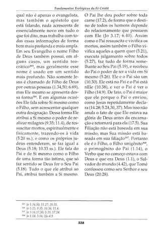 Fundamentos Teol6gicos da Fe Crista
qual nao e apenas 0 evangelista,
mas tambem o ap6stolo que
esta falando, nada acrescenta de
essencialmente novo em tudo o
que foi dito, mas trabalha com to-
das essas informa<;6es de forma
bern mais profundae mais ampla.
Em seu Evangelho o nome Filho
de Deus tambem possui, em al-
guns casos, urn sentido teo-
cratico165, mas geralmente esse
nome e usado em urn sentido
mais profunda. Nao somente Je-
sus e chamado de Filho de Deus
por outras pessoas (1.34,50; 6.69),
mas Ele mesmo se apresenta des-
sa forma166. E em algumas ocasi-
6es Ele fala sobre Si mesmo como
o Filho, sem acrescentar qualquer
outra designa<;ao. Dessa forma Ele
atribui a Si mesmo o poder de re-
alizar milagres (9.35; 11.4), de res-
suscitar mortos, espiritualmente e
fisicamente, trazendo-os a vida
(5.20 ss.), e como os pr6prios ju-
deus entenderam, se faz igual a
Deus (5.18; 10.33 ss.). Ele fala do
Pai e de Si mesmo como o Filho
de uma forma tao intima, que s6
faz sentido se Deus for o Seu Pai
(5.18). Tudo o que ele atribui ao
Pai, atribui tambem a Si mesmo.
165
fa 1.34,50; 11.27; 20.31.
166
fa 5.25; 9.35; 10.36; 11.4.
167
fa 3.16,17,35; 5.20; 17.24.
168
fa 1.18; 3.16; lfa 4.9.
558
0 Pai lhe deu poder sobre toda
carne (17.2), de forma que o desti-
no de todos os homens depende
do relacionamento que possuem
com Ele (Jo 3.17; 6.40). Assim
como o Pai ressuscita e vivifica os
mortos, assim tambem o Filho vi-
vifica aqueles a quem quer (5.21),
executa julgamento sobre todos
(5.27t faz tudo de forma seme-
lhante ao Seu Pai (5.19), e recebeu
do Pai o poder de ter a vida em Si
mesmo (5.26). Ele eo Pai sao urn
(10.30). Ele esta no Pai eo Pai esta
nEle (10.38), e ver o Pai e ver o
Filho (14.9). De fato, o Pai e maior
que ele porque o Pai o enviou,
como Jesus repetidamente decla-
ra (14.28; 5.24,30,37). Mas isso nao
anula o fato de que Ele estava na
gloria de Deus antes da encarna-
<;ao e retornara para ela (17.5). Sua
Filia<;ao nao esta baseada em sua
missao, mas Sua missao esta ba-
seada em sua filia<;ao167. Portanto
ele eo Filho, o Filho unigenito168,
o primogenito do Pai (1.14), o
Verbo que no come<;o estava com
Deus e que era Deus (1.1), o Sal-
vador do mundo (4.42), que Tome
confessou como seu Senhor e seu
Deus (20.28).
 