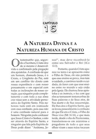 CAPITULO
11®
A NATUREZA DIVINA E A
NATUREZA HUMANA DE CRISTO
0
testemunho que, segun-
do a Escritura, Cristo deu
de si mesmo e desenvol-
vido e confirmado pela prega<;ao
dos ap6stolos. A confissao de que
urn homem, chamado Jesus, e 0
Cristo, o Unigenito do Pai, esta
em urn conflito tao direto com
nossa experiencia e com nosso
pensamento e em especial com
todas as inclina<;6es de nosso co-
ra<;:ao, que ninguem pode comple-
tamente e com toda a sua alma
crer nisso sem a atividade persu-
asiva do Espirito Santo. Pela na-
tureza tudo esta em inimizade
com essa confissao, pois essa nao
e uma confissao natural para o
homem. Ninguem pode confessar
que Jesus Cristo eo Senhor, a nao
ser atraves do Espirito Santo, e
ninguem que fala pelo Espirito de
Deus pode dizer: "Anatema, Je-
339
sus!", mas deve reconhece-lo
como seu Salvador e Rei (1Co
12.3).
Portanto, quando Cristo apa-
rece na terra e se apresenta como
o Filho de Deus, ele nao permite
que esse ensino se perca, mas tern
o cuidado, e continua tendo o cui-
dado, de fazer com que esse ensi-
no entre no mundo e seja crido
pela Igreja. Ele chamou Seus ap6s-
tolos e os instruiu, e fez com que
eles se tornassem testemunhas de
Suas palavras e de Seus atos, de
Sua morte e de Sua ressurrei<;ao.
Ele lhes deu o Espirito Santo, que
OS levou pessoalmente aconfissao
de que Ele era o Cristo, o Filho do
Deus vivo (Mt 16.16), e que mais
tarde, desde o dia de Pentecostes,
transformou-os em ministros e
pregadores de tudo o que seus
olhos viram e suas maos tocaram
 