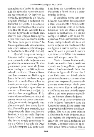 Fundamentos Teol6gicos da Fe Crista
com rela<;ao ao Verbo da vida (1Jo
1.1). Os ap6stolos nao eram as re-
ais testemunhas. 0 Espirito da
verdade, que procede do Pai, e a
originat infalfvel e poderosa tes-
temunha de Cristo, e os ap6sto-
los sao testemunhas nEle e atra-
ves dEle (Jo 15.26; At 5.32). E eo
mesmo Espfrito da verdade que,
atraves dos tempos, traz a Igreja
a essa confissao e conserva-a nela:
"Senhor, para quem iremos? Tu
tens as palavras da vida eterna; e
n6s temos crido e conhecido que
tu es o Santo de Deus" (Jo 6.68,69).
Quando os quatro evange-
listas em ordem regular registram
os eventos da vida de Jesus, eles
geralmente se referem a Ele sim-
plesmente pelo nome de Jesus,
sem qualquer qualifica<;ao ou
adendo particular. Eles nos dizem
que Jesus nasceu em Belem, que
Jesus foi levado ao deserto, que
Jesus viu a multidao e subiu ao
monte, e assim por diante. Jesus,
a pessoa hist6rica que viveu e
morreu na Palestina, eo objeto da
cronica dos evangelistas. E da
mesma forma n6s encontramos al-
gumas vezes nas cartas dos ap6s-
tolos, Jesus sendo designado sim-
plesmente pelo Seu nome hist6-
rico. Paulo diz, por exemplo, que
ningw§m pode dizer que Jesus e 0
Senhor, a nao ser pelo Espfrito
Santo (1Co 12.3). Joao da testemu-
nho de que aquele que ere que Je-
sus e o Cristo e nascido de Deus
(1Jo 1.5; compare 2.22 com 4.20).
340
E no livro de Apocalipse n6s le-
mos sobre a fe em Jesus eo teste-
munho de Jesus.
0 uso desse nome sem qua-
lifica<;ao nas cartas dos ap6stolos
e raro. Usualmente o nome e cita-
do em conexao com o Senhor,
Cristo, o Filho de Deus, e desig-
na<;6es semelhantes, e o nome
completo citado com mais fre-
qi.iencia e Jesus Cristo nosso Senhor.
Mas, independente do fato do
nome de Jesus ser citado sozinho
ou ligado a outros nomes, a sua
conexao com a pessoa hist6rica
que nasceu em Belem e morreu na
cruz esta sempre presente.
Todo o Novo Testamento,
tanto as cartas dos ap6stolos
quanto os Evangelhos, repousa
sobre o fundamento de fatos his-
t6ricos. A figura de Cristo nao e
uma ideia nem urn ideal criado
pela mente humana, como muitos
pensavam no passado, e como al-
guns em nosso tempo ainda pen-
sam, mas uma figura real que se
manifestou em urn perfodo espe-
cffico e em uma pessoa especffi-
ca, urn homem chamado Jesus.
De fato, OS varios eventos da
vida de Jesus formam o pano de
£undo das cartas. Essas cartas tern
urn prop6sito diferente dos Evan-
gelhos. Elas nao sao uma cronica
da hist6ria da vida de Jesus, mas
urn registro da importancia que
essa vida tern para a reden<;ao do
homem. Contudo todos os ap6s-
tolos estao familiarizados com a
 