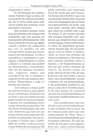 Fundamentos Teol6gicos da Fe Crista
chegaremos a saber".
Se tallimita<;ao do conheci-
mento humano logo se torna cla-
ra no estudo da natureza inanima-
da, ela se torna ainda mais nota-
vel no estudo das criaturas vivas,
animadas e racionais.
Isso acontece porque nessa
area n6s entramos em contato com
realidades que nao podem ser
manuseadas arbitrariamente. Elas
ficam diante de n6s em sua objeti-
vidade e podem ser conhecidas
por n6s na medida em que
correspondem aquilo que encon-
tramos em n6s mesmos. A vida, a
consciencia, o sentimento e a per-
cep<;ao, o entendimento e a razao,
o desejo e a vontade, nao podem
ser desmontadas e remontadas.
Nao sao de natureza med1nica,
mas organica; temos que
considera-los em si mesmos e
respeita-los em sua natureza mis-
teriosa. Desmembrar a vida e o
mesmo que mata-la.
Isso vale para a maior parte
da natureza humana, pois apesar
de ser verdade que o homem eurn
ser fisico e que essa dimensao nao
pode escapar de nossa percep<;ao,
e apenas sua manifesta<;ao exter-
na que n6s podemos perceber. Por
tras dessa manifesta<;ao esta uma
vida misteriosa que tern em sua
forma externa uma expressao im-
perfeita e inadequada. Ate urn cer-
to ponto o homem tern a habili-
dade de ocultar a outras pessoas
o mais intimo de sua natureza. Ele
34
pode controlar sua expressao
facial de modo que seus museu-
los faciais nao revelem o que esta
acontecendo dentro dele; ele pode
usar uma linguagem que esconda
seus pensamentos; ele pode, com
suas a<;6es, assumir uma atitude
que esteja em conflito como que
ele pensa. E ate mesmo quando
n6s estamos tratando com uma
pessoa que despreze essas sutile-
zas do engano, nosso conhecimen-
to sobre ele dependera grande-
mente daquilo que, de sua parte,
quiser revelar sobre si mesmo.
Alias, as vezes isso acontece de
forma involuntaria; 0 homem nao
tern controle absoluto sobre si
mesmo, e ele freqi.ientemente se
trai sem que tenha a inten<;ao de
faze-lo. Ao mesmo tempo ele
pode, atraves de sua vida, de suas
palavras e de seus feitos, com ou
sem o seu consentimento, revelar
o misterio de sua personalidade,
e n6s poderemos conhece-lo urn
pouco como ele e. 0 conhecimen-
to de uma pessoa s6 e possivel
quando ela, involuntariamente ou
consciente e deliberadamente ore-
vela a n6s.
Tais considera<;6es nos con-
duzem a urn correto entendimen-
to das condi<;6es sob as quais urn
ser humano pode dizer que tern
conhecimento de Deus. Deus e
absolutamente independente, per-
feitamente soberano. Ele nao de-
pende de n6s para coisa alguma,
mas n6s, tanto naturalmente
 
