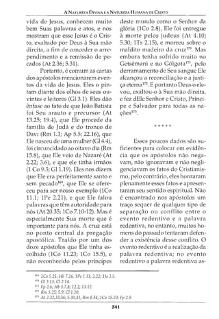 A NATUREZA DIVINA EANATUREZAHUMANA DE CRISTO
vida de Jesus, conhecem muito
bern Suas palavras e atos, e nos
mostram que esse Jesus e o Cris-
to, exaltado por Deus aSua mao
direita, a fim de conceder o arre-
pendimento e a remissao de pe-
cados (At 2.36; 5.31).
Portanto, e comurn as cartas
dos ap6stolos mencionarem even-
tos da vida de Jesus. Eles o pin-
tam diante dos olhos de seus ou-
vintes e leitores (Gl3.1). Eles dao
enfase ao fato de que Joao Batista
foi Seu arauto e precursor (At
13.25; 19.4), que Ele procede da
familia de Jucla e do tronco de
Davi (Rm 1.3; Ap 5.5; 22.16), que
Ele nasceu de uma mulher (Gl4.4),
foi circuncidado ao oitavo dia (Rm
15.8), que Ele veio de Nazare (At
2.22; 3.6), e que ele tinha irmaos
(1 Co 9.5; Gll.19). Eles nos dizem
que Ele era perfeitamente santo e
sem pecado169
, que Ele se ofere-
ceu para ser nosso exemplo (1Co
11.1; 1Pe 2.21), e que Ele falou
palavras que tern autoridade para
n6s (At 20.35; 1Co 7.10-12). Mas e
especialmente Sua morte que e
importante para n6s. A cruz esta
no ponto central da prega<;ao
apost6lica. Traido por urn dos
doze ap6stolos que Ele tinha es-
colhido (1Co 11.23; 1Co 15.5), e
nao reconhecido pelos principes
169
2Co 5.21; Hb 7.26; 1Pe 1.11; 2.22; 1Jo 3.5.
170
G/3.13; C/2.14.
171
Fp 2.6; Hb 5.7,8; 12.2; 13.12.
172
Rm 3.25; 5.9; C/1.20.
deste mundo como o Senhor da
gloria (lCo 2.8)1 Ele foi entregue
a morte pelos judeus (At 4.10;
5.30; 1Ts 2.15), e morreu sobre o
maldito madeira da cruz170. Mas
embora tenha sofrido muito no
Getsemani e no G6lgota171
, pelo
derramamento de Seu sangue Ele
alcan<;ou a reconcilia<;ao e a justi-
<;a eterna172
• E portanto Deus o ele-
vou, exaltou-o aSua mao direita,
e fez dEle Senhor e Cristo, Princi-
pe e Salvador para todas as na-
<;6es173.
*****
Esses poucos dados sao su-
ficientes para colocar em eviden-
cia que os ap6stolos nao nega-
vam, nao ignoravam e nao negli-
genciavam os fatos do Cristianis-
mo, pelo contrario, eles honraram
plenamente esses fatos e apresen-
taram seu sentido espiritual. Nao
e encontrado nos ap6stolos urn
tra<;o sequer de qualquer tipo de
separa<;ao ou conflito entre o
evento redentivo e a palavra
redentiva, no entanto, muitos ho-
mens do passado tentaram defen-
der a existencia desse conflito. 0
evento redentivo e a realiza<;ao da
palavra redentiva; no evento
redentivo a palavra redentiva as-
173
At 2.32,33,36; 5.30,31; Rm 8.34; 1Co 15.20; Fp 2.9.
541
 