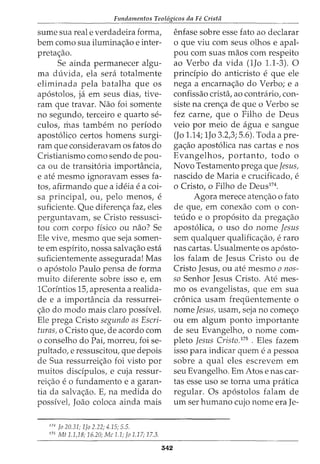 Fundamentos Teol6gicos da Fe Crista
sume sua real e verdadeira forma,
bern como sua ilumina<;ao e inter-
preta<;ao.
Se ainda permanecer algu-
ma duvida, ela sera totalmente
eliminada pela batalha que os
ap6stolos, ja em seus dias, tive-
ram que travar. Nao foi somente
no segundo, terceiro e quarto se-
culos, mas tambem no periodo
apost6lico certos homens surgi-
ram que consideravam os fatos do
Cristianismo como sendo de pou-
ca ou de transit6ria importancia,
e ate mesmo ignoravam esses fa-
tos, afirmando que a ideia e a coi-
sa principal, ou, pelo menos, e
suficiente. Que diferen<;a faz, eles
perguntavam, se Cristo ressusci-
tou com corpo fisico ou nao? Se
Ele vive, mesmo que seja somen-
te em espirito, nossa salva<;ao esta
suficientemente assegurada! Mas
o ap6stolo Paulo pensa de forma
muito diferente sobre isso e, em
1Corintios 15, apresenta a realida-
de e a importancia da ressurrei-
<;ao do modo mais claro possivel.
Ele prega Cristo segundo as Escri-
turas, o Cristo que, de acordo com
o conselho do Pai, morreu, foi se-
pultado, e ressuscitou, que depois
de Sua ressurrei<;ao foi visto por
muitos discipulos, e cuja ressur-
rei<;ao e 0 fundamento e a garan-
tia da salva<;ao. E, na medida do
possivel, Joao coloca ainda mais
174
Jo 20.31; lfo 2.22; 4.15; 5.5.
175
Mt 1.1,18; 16.20; Me 1.1; Jo 1.17; 17.3.
342
enfase sobre esse fato ao declarar
o que viu com seus olhos e apal-
pou com suas maos com respeito
ao Verbo da vida (1Jo 1.1-3). 0
principia do anticristo e que ele
nega a encarna<;ao do Verbo; e a
confissao crista, ao contrario, con-
siste na cren<;a de que o Verbo se
fez carne, que o Filho de Deus
veio por meio de agua e sangue
(Jo 1.14; 1Jo 3.2,3; 5.6). Toda a pre-
ga<;ao apost6lica nas cartas e nos
Evangelhos, portanto, todo o
Novo Testamento prega que Jesus,
nascido de Maria e crucificado, e
o Cristo, o Filho de Deus174
•
Agora merece aten<;ao o fato
de que, em conexao com o con-
teudo e o prop6sito da prega<;ao
apost6lica, o uso do nome Jesus
sem qualquer qualifica<;ao1 e raro
nas cartas. Usualmente os ap6sto-
los falam de Jesus Cristo ou de
Cristo Jesus, ou ate mesmo o nos-
so Senhor Jesus Cristo. Ate mes-
mo os evangelistas, que em sua
cronica usam frequentemente 0
nome Jesus! usam, seja no come<;o
ou em algum ponto importante
de seu Evangelho, o nome com-
pleto Jesus Cristo. 175
• Eles fazem
isso para indicar quem e a pessoa
sobre a qual eles escrevem em
seu Evangelho. Em Atos e nas car-
tas esse uso se torna uma pratica
regular. Os ap6stolos falam de
urn ser humano cujo nome era Je-
 