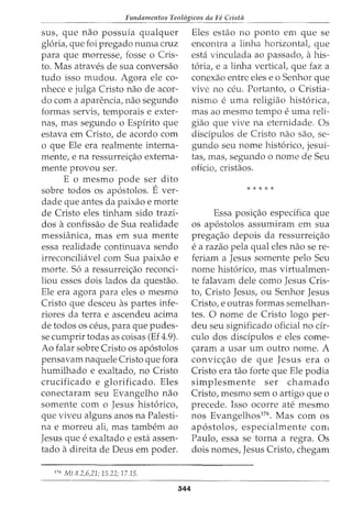_______Fu_n_d_amentos Teol6gicos _da Fe Crista
sus, que nao possuia qualquer
gloria, que foi pregado numa cruz
para que morresse, fosse o Cris-
to. Mas atraves de sua conversao
tudo isso mudou. Agora ele co-
nhece e julga Cristo nao de acor-
do com a aparencia, nao segundo
formas servis, temporais e exter-
nas, mas segundo o Espirito que
estava em Cristo, de acordo com
o que Ele era realmente interna-
mente, e na ressurrei<;ao externa-
mente provou ser.
E o mesmo pode ser dito
sobre todos os ap6stolos. E ver-
dade que antes da paixao e morte
de Cristo eles tinham sido trazi-
dos a confissao de Sua realidade
messianica, mas em sua mente
essa realidade continuava sendo
irreconciliavel com Sua paixao e
morte. S6 a ressurrei<;ao reconci-
liou esses dois lados da questao.
Ele era agora para eles o mesmo
Cristo que desceu as partes infe-
riores da terra e ascendeu acima
de todos OS ceus, para que pudes-
se cumprir todas as coisas (Ef 4.9).
Ao falar sobre Cristo os ap6stolos
pensavam naquele Cristo que fora
humilhado e exaltado, no Cristo
crucificado e glorificado. Eles
conectaram seu Evangelho nao
somente com o Jesus hist6rico,
que viveu alguns anos na Palesti-
na e morreu ali, mas tambem ao
Jesus que e exaltado e esta assen-
tado a direita de Deus em poder.
176
Mt 8.2,6,21; 15.22; 17.15.
344
Eles estao no ponto em que se
encontra a linha horizontal, que
esta vinculada ao passado, a his-·
t6ria, e a linha vertical, que faz a
conexao entre eles e o Senhor que
vive no ceu. Portanto, o Cristia-
nismo e uma religiao hist6rica,
mas ao mesmo tempo euma reli-
giao que vive na eternidade. Os
disdpulos de Cristo nao sao, se-
gundo seu nome hist6rico, jesui-
tas, mas, segundo o nome de Seu
oficio, cristaos.
* * * * *
Essa posi<;ao especifica que
os ap6stolos assumiram em sua
prega<;ao depois da ressurrei<;ao
ea razao pela qual eles nao se re-
feriam a Jesus somente pelo Seu
nome hist6rico, mas virtualmen-
te falavam dele como Jesus Cris-
to, Cristo Jesus, ou Senhor Jesus
Cristo, e outras formas semelhan-
tes. 0 nome de Cristo logo per-
deu seu significado oficial no cir-
culo dos discipulos e eles come-
<;aram a usar urn outro nome. A
convic<;ao de que Jesus era o
Cristo era tao forte que Ele podia
simplesmente ser chamado
Cristo, mesmo sem o artigo que o
precede. Isso ocorre ate mesmo
nos Evangelhos176
• Mas com os
ap6stolos, especialmente corrl
Paulo, essa se torna a regra. Os
dois nomes, Jesus Cristo, chegam
 