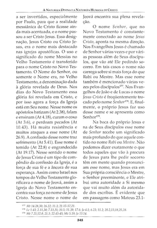 A NATUREZA 0IVINA E A NATUREZA HUMANA DE CRISTO
---------------------
a ser invertidos, especialmente
por Paulo, para que a realidade
messianica de Cristo ficasse ain-
da mais acentuada, eo nome pas-
sou a ser Cristo Jesus. Essa desig-
nac;ao, Jesus Cristo ou Cristo Je-
sus, era o nome mais destacado
nas igrejas apostolicas. 0 uso e
significado do nome Messias no
Velho Testamento e transferido
para o nome Cristo no Novo Tes-
tamento. 0 Nome do Senhor, ou
somente o Nome era, no Velho
Testamento, a denominac;:ao dada
a gloria revelada de Deus. Nos
dias do Novo Testamento essa
gloria foi revelada em Cristo, e
por isso agora a forc;a da Igreja
esta em Seu nome. Nesse nome os
apostolos batizam (At 2.38), falam
e ensinam (At 4.18), curam o coxo
(At 3.6), e perdoam pecados (At
10.43). Ha muita resistencia e
muitos ataques a esse nome (At
26.9). A confissao desse nome traz
sofrimento (At 5.41). Esse nome e
temido (At 22.8) e engrandecido
(At 19.17). Nesse sentido o nome
de Jesus Cristo e urn tipo de com-
pendio da confissao da Igreja, e a
forc;a de sua fe e a ancora de sua
esperanc;a. Assim como Israel nos
tempos do Velho Testamento glo-
rificava o nome de Jeova, assim a
Igreja do Novo Testamento en-
contra sua forc;a no nome de Jesus
Cristo. Nesse nome o nome de
177
Mt 14.28,30; 26.22; 11.3; 21.15-17,21.
Jeova encontra sua plena revela-
c;ao.
0 nome Senhor, que no
Novo Testamento e constante-
mente conectado ao nome Jesus
Cristo, aponta na mesma direc;ao.
Nos Evangelhos Jesus e chamado
de Senhor varias vezes e por vari-
as pessoas alem de Seus disdpu-
los, que vao ate Ele pedindo so-
corro. Em tais casos o nome nao
carrega sobre si mais forc;a do que
Rabi ou Mestre. Mas esse nome
tambem e mencionado varias ve-
zes pelos disdpulos177
. Nos Evan-
gelhos de Joao e de Lucas o nome
Jesus Cristo efrequentemente tro-
cado pelo nome Senhor178
• E, final-
mente, o proprio Jesus faz uso
desse nome e se apresenta como
Senhor179
•
Na boca do proprio Jesus e
na de Seus disdpulos esse nome
de Senhor recebe urn significado
mais profundo do que aquele con-
tido no nome Rabi ou Mestre. Nao
podemos dizer exatamente o que
todos aqueles que vao aprocura
de Jesus para lhe pedir socorro
tern em mente quando pronunci-
am esse nome, mas Jesus era em
Sua propria consciencia o Mestre,
o Senhor preeminente, e Ele atri-
bui uma autoridade a Si mesmo
que vai muito alem da autorida-
de dos escribas. Eevidente que
em passagens como Mateus 23.1-
178
Lc 1.43; 2.11,38; 7.13,31; 10.1; 11.39; 17.6; Jo 4.1; 6.23; 11.2; 20.2,13,18,25,28.
179
Mt 7.21;12.8; 21.3; 22.43-45; Me 5.19; Jo 13.14.
545
 
