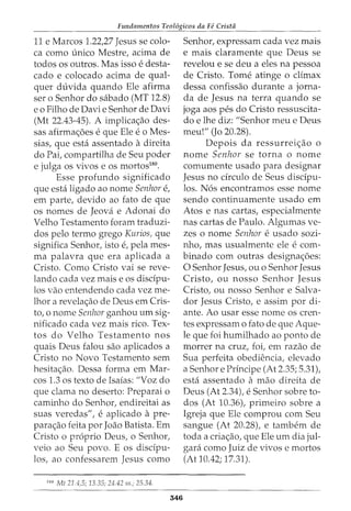 Fundamentos Teol6gicos da Fe Crista
11 e Marcos 1.22,27 Jesus se colo-
ca como unico Mestre, acima de
todos OS outros. Mas isso e desta-
cado e colocado acima de qual-
quer duvida quando Ele afirma
ser o Senhor do sabado (MT 12.8)
eo Filho de Davie Senhor de Davi
(Mt 22.43-45). A implica<;ao des-
sas afirma<;oes e que Ele e o Mes-
sias, que esta assentado adireita
do Pai, compartilha de Seu poder
e julga os vivos e os mortos180
.
Esse profunda significado
que esta ligado ao nome Senhor e,
em parte, devido ao fato de que
os nomes de Jeova e Adonai do
Velho Testamento foram traduzi-
dos pelo termo grego Kurios, que
significa Senhor, isto e, pela mes-
ma palavra que era aplicada a
Cristo. Como Cristo vai se reve-
lando cada vez mais e os disdpu-
los vao entendendo cada vez me-
lhor a revela<;ao de Deus em Cris-
to, o nome Senhor ganhou urn sig-
nificado cada vez mais rico. Tex-
tos do Velho Testamento nos
quais Deus falou sao aplicados a
Cristo no Novo Testamento sem
hesita<;ao. Dessa forma em Mar-
cos 1.3 os texto de Isaias: "Voz do
que clama no deserto: Preparai o
caminho do Senhor, endireitai as
suas veredas", e aplicado a pre-
para<;ao feita por Joao Batista. Em
Cristo o proprio Deus, o Senhor,
veio ao Seu povo. E os disdpu-
los, ao confessarem Jesus como
180
Mt 21.4,5; 13.35; 24.42 ss.; 25.34.
346
Senhor, expressam cada vez mais
e mais claramente que Deus se
revelou e se deu a eles na pessoa
de Cristo. Tome atinge o climax
dessa confissao durante a jorna-
da de Jesus na terra quando se
joga aos pes do Cristo ressuscita-
do e lhe diz: "Senhor meu e Deus
meu!" (Jo 20.28).
Depois da ressurrei<;ao o
nome Senhor se torna o nome
comumente usado para designar
Jesus no drculo de Seus discfpu-
los. N6s encontramos esse nome
sendo continuamente usado em
Atos e nas cartas, especialmente
nas cartas de Paulo. Algumas ve-
zes o nome Senhor e usado sozi-
nho, mas usualmente ele e com-
binado com outras designa<;6es:
0 Senhor Jesus, ou o Senhor Jesus
Cristo, ou nosso Senhor Jesus
Cristo, ou nosso Senhor e Salva-
dor Jesus Cristo, e assim por di-
ante. Ao usar esse nome os cren-
tes expressam o fato de que Aque-
le que foi humilhado ao ponto de
morrer na cruz, foi, em razao de
Sua perfeita obedH~ncia, elevado
a Senhor e Principe (At 2.35; 5.31),
esta assentado a mao direita de
Deus (At 2.34), e Senhor sobre to-
dos (At 10.36), primeiro sobre a
Igreja que Ele comprou com Seu
sangue (At 20.28), e tambem de
toda a cria<;ao, que Ele urn dia jul-
gara como Juiz de vivos e mortos
(At 10.42; 17.31).
 