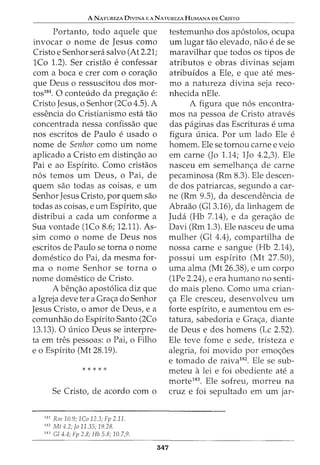 A NATUREZA DIVINA E A NATUREZA HUMANA DE CRISTO
Portanto, todo aquele que
invocar o nome de Jesus como
Cristo e Senhor sera salvo (At 2.21;
1Co 1.2). Ser cristao e confessar
com a boca e crer com o cora<;ao
que Deus o ressuscitou dos mor-
tos181. 0 conteudo da prega<;ao e:
Cristo Jesus, o Senhor (2Co 4.5). A
essencia do Cristianismo esta tao
concentrada nessa confissao que
nos escritos de Paulo e usado o
nome de Senhor como urn nome
aplicado a Cristo em distin<;ao ao
Pai e ao Espirito. Como cristaos
n6s temos urn Deus, o Pai, de
quem sao todas as coisas, e urn
Senhor Jesus Cristo, por quem sao
todas as coisas, e urn Espirito, que
distribui a cada urn conforme a
Sua vontade (1Co 8.6; 12.11). As-
sim como o nome de Deus nos
escritos de Paulo se torna o nome
domestico do Pai, da mesma for-
ma o nome Senhor se torna o
nome domestico de Cristo.
A ben<;ao apost6lica diz que
a Igreja deve ter a Gra<;a do Senhor
Jesus Cristo, o amor de Deus, e a
comunhao do Espirito Santo (2Co
13.13). 0 unico Deus se interpre-
ta em tres pessoas: o Pai, o Filho
e o Espirito (Mt 28.19).
Se Cristo, de acordo com o
181
Rm 10.9; 1Co 12.3; Fp 2.11.
182
Mt 4.2; fo 11.35; 19.28.
183
Gl 4.4; Fp 2.8; Hb 5.8; 10.7,9.
547
testemunho dos ap6stolos, ocupa
urn lugar tao elevado, nao e de se
maravilhar que todos os tipos de
atributos e obras divinas sejam
atribuidos a Ele, e que ate mes-
mo a natureza divina seja reco-
nhecida nEle.
A figura que n6s encontra-
mos na pessoa de Cristo atraves
das paginas das Escrituras e uma
figura unica. Por urn lado Ele e
homem. Ele se tornou carne e veio
em carne (Jo 1.14; 1Jo 4.2,3). Ele
nasceu em semelhan<;a de carne
pecaminosa (Rm 8.3). Ele descen-
de dos patriarcas, segundo a car-
ne (Rm 9.5), da descendencia de
Abraao (Gl3.16), da linhagem de
Juda (Hb 7.14), e da gera<;ao de
Davi (Rm 1.3). Ele nasceu de uma
mulher (Gl 4.4), compartilha de
nossa carne e sangue (Hb 2.14),
possui urn espirito (Mt 27.50),
uma alma (Mt 26.38), e urn corpo
(1Pe 2.24), e era humano no senti-
do mais plena. Como uma crian-
<;a Ele cresceu, desenvolveu urn
forte espirito, e aumentou em es-
tatura, sabedoria e Gra<;a, diante
de Deus e dos homens (Lc 2.52).
Ele teve fome e sede, tristeza e
alegria, foi movido por emo<;i5es
e tornado de raiva182
. Ele se sub-
meteu alei e foi obediente ate a
morte183
• Ele sofreu, morreu na
cruz e foi sepultado em urn jar-
 