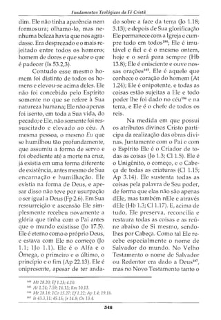 Fundamentos Teol6gicos da Fe Crista
dim. Ele nao tinha aparencia nem
formosura; olhamo-lo, mas ne-
nhuma beleza havia que nos agra-
dasse. Era desprezado eo mais re-
jeitado entre todos os homens;
homem de dores e que sabe o que
e padecer (Is 53.2,3).
Contudo esse mesmo ho-
mem foi distinto de todos os ho-
mens e elevou-se acima deles. Ele
nao foi concebido pelo Espirito
somente no que se refere a Sua
natureza humana; Ele nao apenas
foi isento, em toda a Sua vida, do
pecado; e Ele, nao somente foi res-
suscitado e elevado ao ceu. A
mesma pessoa, o mesmo Eu que
se humilhou tao profundamente,
que assumiu a forma de servo e
foi obediente ate a morte na cruz,
ja existia em uma forma diferente
de existencia, antes mesmo de Sua
encarna<;ao e humilha<;ao. Ele
existia na forma de Deus, e ape-
sar disso nao teve por usurpa<;ao
o ser igual a Deus (Fp 2.6). Em Sua
ressurrei<;ao e ascensao Ele sim-
plesmente recebeu novamente a
gloria que tinha com o Pai antes
que o mundo existisse (Jo 17.5).
Ele e eterno como o proprio Deus,
e estava com Ele no come<;o (Jo
1.1; 1Jo 1.1). Ele e o Alfa e o
Omega, o primeiro eo ultimo, o
prindpio eo fim (Ap 22.13). Ele e
onipresente, apesar de ter anda-
184
Mt 28.20; Ef1.23; 4.10.
185
At 1.24; 7.59; 16.13; Rm10.13.
186
Mt 28.18; 1Co 15.27; Ef1.22; Ap 1.4; 19.16.
187
Is 43.3,11; 45.15; Jr 14.8; Os 13.4.
548
do sobre a face da terra (Jo 1.18;
3.13); e depois de Sua glorifica<;ao
Ele permanece com a Igreja e cum-
pre tudo em todos184
; Ele e imu-
tavel e fiel e e o mesmo ontem,
hoje e o sera para sempre (Hb
13.8); Ele e onisciente e ouve nos-
sas ora<;5es185
. Ele e aquele que
conhece o cora<;ao do homem (At
1.24); Ele e onipotente, e todas as
coisas estao sujeitas a Ele e todo
poder lhe foi dado no ceu186
e na
terra, e Ele e 0 chefe de todos OS
re1s.
Na medida em que possui
os atributos divinos Cristo parti-
cipa da realiza<;ao das obras divi-
nas. Juntamente como Pai e com
o Espirito Ele e o Criador de to-
das as coisas (Jo 1.3; Cl 1.5). Ele e
o Unigenito, o come<;o, eo Cabe-
<;a de todas as criaturas (Cl 1.15;
Ap 3.14). Ele sustenta todas as
coisas pela palavra de Seu poder,
de forma que elas nao sao apenas
dEle, mas tambem nEle e atraves
dEle (Hb 1.3; Cll.17). E, acima de
tudo, Ele preserva, reconcilia e
restaura todas as coisas e as reu-
ne abaixo de Si mesmo, sendo-
lhes por Cabe<;a. Como tal Ele re-
cebe especialmente o nome de
Salvador do mundo. No Velho
Testamento o nome de Salvador
ou Redentor era dado a Deus187
,
mas no Novo Testamento tanto o
 