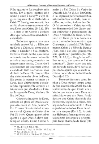 A NATUREZA DIVINA E A NATUREZA HUMANA DE CRISTO
Filho quanto o Pai recebem esse
nome. Em alguns lugares esse
nome e dado a Deus188
, e em al-
guns lugares ele e atribufdo a
Cristo189
. Em alguns casos nao fica
muito claro se esse nome se refe-
re a Deus ou a Cristo (Tt 2.13; 2Pe
1.1), mas e em Cristo e atraves
dEle que toda a obra salvadora e
executada.
Tudo isso aponta para uma
unidade entre o Pai eo Filho, en-
tre Deus e Cristo, tal como existe
entre o Criador e Sua criatura.
Embora Cristo tenha assumido
uma natureza humana finita eli-
mitada e que comec;ou a existir no
tempo como pessoa, Cristo nao e
apresentado na Escritura como
estando do lado da criatura, mas
do lado de Deus. Ele compartilha
das virtudes e das obras de Deus;
Ele possui a mesma natureza de
Deus. Esse ultimo ponto e escla-
recido especialmente atraves de
tres nomes que sao dados a Cris-
to: Imagem de Deus, Verbo e Fi-
lho de Deus.
Cristo e a Imagem de Deus,
o brilho da gloria de Deus e a ex-
pressao exata de Sua pessoa190
•
Em Cristo o Deus invisfvel se tor-
na visivel. Quem ve Cristo ve o
Pai (Jo 14.9). Quem quiser saber
quem e o que Deus e, deve con-
templar Cristo. Como Cristo e,
188
1Tm 1.11; 2.3; Tt 1.3; 2.10.
assim e o Pai. Cristo e o Verbo de
Deus (Jo 1.1; Ap 19.13). Em Cristo
o Pai expressa perfeitamente: Sua
sabedoria, Sua vontade, Suas ex-
celencias, enfim, todo o Seu Ser.
0 Pai concedeu a Cristo ter vida
em Si mesmo (Jo 5.26). Quem qui-
ser conhecer o pensamento de
Deus, o conselho de Deus e a von-
tade de Deus para o homem e
para o mundo deve ouvir o que
Cristo tern a dizer (Mt 17.5). Final-
mente, Cristo e o Filho de Deus, o
Filho, como diz Joao, geralmente
sem qualquer qualificac;ao (1Jo
2.22; Hb 1.1,8), o Unigenito, o Fi-
lho amado, em quem o Pai se
compraz191
. Quem quer que seja
urn filho de Deus, deve aceita-lo,
pois todo aquele que o aceita re-
cebe o poder de ser feito filho de
Deus (Jo 1.12).
Tome confessou-o como Se-
nhor e Deus pouco tempo antes
de Sua ascensao (Jo 20.28). Joao da
testemunho de que Cristo era o
Verbo que estava com Deus no
principia e que era Deus. Paulo
declara que Cristo descende dos
patriarcas, segundo a carne, mas
segundo Sua essencia Ele e Deus,
o qual e sobre todos, Deus bendi-
to para sempre (Rm 9.5). A carta
aos Hebreus afirma que ele e exal-
tado acima dos anjos e e pelo pro-
prio Deus chamado de Deus (Hb
189
2Tm 1.10; Tt 1.4; 2.13; 3.6; 2Pe 1.11; 2.20; 3.18.
190
2Co 4.4; C/1.15; Hb 1.3.
191
Mt 3.17; 17.5; Jo 1.14; Rm 8.32; Ef1.6; C/1..13.
349
 
