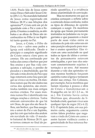 Fundamentos Teol6gicos da Fe Crista
1.8,9). Paulo fala de Jesus como
nosso Deus e Salvador Jesus Cris-
to (2Pe 1.1). No mandata batismal
de Jesus como registrado em
Mateus 28.19 e nas ben<;aos dos
ap6stolos192
, Cristo esti em pe de
igualdade com o Pai e com o Es-
pirito. 0 nome e a essencia, os atri-
butos e as obras de Deus sao re-
conhecidos no Filho (e no Espiri-
to) tanto quanto no Pai.
Jesus, o Cristo, o Filho do
Deus vivo - sobre essa pedra a
Igreja esta edificada. Desde o
principia o completo significado
de Cristo estava claro para os
crentes. Ele era confessado por
todos eles como o Senhor que por
Seu ensino e por Sua vida con-
quistou a salva<;ao, o perdao de
pecados e a imortalidade, que foi
elevado amao direita do Pai e que
logo retornara como Juiz para jul-
gar os vivos e os mortos. Os mes-
mos nomes que lhe sao dados nas
cartas dos ap6stolos, sao encon-
trados tambem nos mais antigos
escritos cristaos. Por esses mes-
mos nomes Ele e identificado nas
antigas ora<;6es e canticos. Todos
estavam convencidos de que ha
urn Deus, de que eles sao Seus fi-
lhos, urn Senhor, que lhes assegu-
rou o amor do Pai e urn Espirito,
que faz com que todos eles andem
em novidade de vida. 0 manda-
ta batismal de Mateus 28.19, que
se tornou comum no final dope-
192
2Co 13.13; 1Pe 1.2; Ap 1.4-6.
550
riodo apost6lico, e a evidencia
dessa unanimidade de convio;ao.
Mas no momenta em que os
cristaos come<;am a refletir sobre
o conteudo dessa confissao, todos
os tipos de diferen<;a de opiniao
come<;am a surgir. Os membros
da igreja que foram previamente
instruidos no judaismo ou no pa-
ganismo e que passaram a maior
parte de suas vidas entre os
indoutos do pais nao estavam em
uma posi<;ao adequada para rece-
ber o ensino apost6lico. Eles vi-
viam em uma sociedade na qual
todos os tipos de ideias e corren-
tes de pensamento estavam
entrela<;adas, e por isso eles esta-
vam constantemente sujeitos a
tenta<;ao e ao erro. Ate mesmo
durante a vida dos ap6stolos va-
rios mestres hereticos for<;aram
caminho rumo aIgreja e tentaram
abalar sua cren<;a. Em Colossos,
por exemplo, havia membros que
faziam injusti<;a apessoa e obra
de Cristo e transformavam o
Evangelho em lei (Cl 2.3 ss., 16
ss.). Em Corinto havia certos
libertinos que, abusando da li-
berdade crista, queriam viver sem
qualquer tipo de regra (1Co 6.12;
8.1). 0 ap6stolo Joao, em sua pri-
meira carta, argumenta contra
certos falsos profetas que nega-
vam a vinda de Cristo em carne e
assim faziam violencia contra a
genuinidade de Sua natureza hu-
 