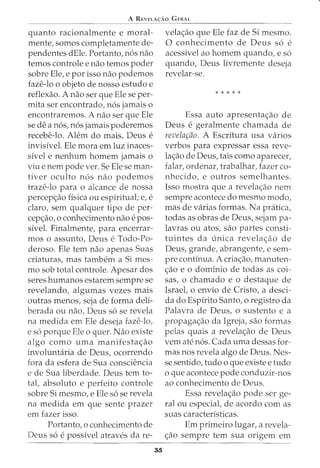 A REVELA<;:Ao GERAL
quanto racionalmente e moral-
mente, somos completamente de-
pendentes dEle. Portanto, n6s nao
temos controle e nao temos poder
sobre Ele, e por isso nao podemos
faze-lo o objeto de nosso estudo e
reflexao. A nao ser que Ele se per-
mita ser encontrado, n6s jamais o
encontraremos. A nao ser que Ele
se de a n6s, n6s jamais poderemos
recebe-lo. Alem do mais, Deus e
invisivel. Ele mora em luz inaces-
sivel e nenhum homem jamais o
viu e nem pode ver. Se Ele se man-
tiver oculto n6s nao podemos
traze-lo para o alcance de nossa
percep<_;:ao fisica ou espiritual; e, e
claro, sem qualquer tipo de per-
cep<_;:ao1 0 conhecimento nao e pos-
sivel. Finalmente, para encerrar-
mos o assunto, Deus e Todo-Po-
deroso. Ele tern nao apenas Suas
criaturas, mas tambem a Si mes-
mo sob total controle. Apesar dos
seres humanos estarem sempre se
revelando, algumas vezes mais
outras menos, seja de forma deli-
berada ou nao, Deus s6 se revela
na medida em Ele deseja faze-lo,
e s6 porque Ele o quer. Nao existe
algo como uma manifesta<_;:ao
involuntaria de Deus, ocorrendo
fora da esfera de Sua consciencia
e de Sua liberdade. Deus tern to-
tal, absoluto e perfeito controle
sobre Si mesmo, e Ele s6 se revela
na medida em que sente prazer
em fazer isso.
Portanto, o conhecimento de
Deus s6 e possivel atraves da re-
35
vela<_;:ao que Ele faz de Si mesmo.
0 conhecimento de Deus s6 e
acessivel ao homem quando, e s6
quando, Deus livremente deseja
revelar-se.
* * * * *
Essa auto apresenta<_;:ao de
Deus e geralmente chamada de
revela~ao. A Escritura usa varios
verbos para expressar essa reve-
la<_;:ao de Deus, tais como aparecer,
falar, ordenar, trabalhar, fazer co-
nhecido, e outros semelhantes.
Isso mostra que a revela<_;:ao nem
sempre acontece do mesmo modo,
mas de varias formas. Na pratica,
todas as obras de Deus, sejam pa-
lavras ou atos, sao partes consti-
tuintes da unica revela<_;:ao de
Deus, grande, abrangente, e sem-
pre continua. A cria<_;:ao, manuten-
<_;:ao e o dominio de todas as coi-
sas, o chamado e o destaque de
Israel, o envio de Cristo, a desci-
da do Espirito Santo, o registro da
Palavra de Deus, o sustento e a
propaga<_;:ao da Igreja, sao formas
pelas quais a revela<_;:ao de Deus
vern ate n6s. Cada uma dessas for-
mas nos revela algo de Deus. Nes-
se sentido, tudo o que existe e tudo
o que acontece pode conduzir-nos
ao conhecimento de Deus.
Essa revela<_;:ao pode ser ge-
ral ou especial, de acordo com as
suas caracteristicas.
Em primeiro lugar, a revela-
<_;:ao sempre tern sua origem em
 