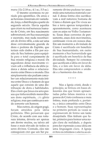 A NATUREZA DrvrNA E A NATUREZA HuMANA DE CmsTo
mana (1Jo 2.18 ss.; 4.1 ss.; 5.5 ss.).
0 mesmo aconteceu no pe-
rfodo p6s-apost6lico. Os erros e
as heresias cresceram em varieda-
de, forc;a, e distribuic;ao a partir do
segundo seculo. Havia aqueles
que criam na real natureza huma-
na de Cristo, em Seu nascimento
sobrenatural, em Sua ressurreic;ao
e ascensao, mas nada reconheci-
am de divino nEle, a nao ser uma
dose extremamente grande de
dons e poderes do Espfrito, que
teriam sido dados a Ele por oca-
siao de Seu batismo para equipa-
lo para o total cumprimento de
Sua missao religiosa e moral. Os
seguidores desse movimento vi-
viam sob a influencia da ideia ju-
daica e defsta sobre o relaciona-
mento entre Deus eo mundo. Eles
simplesmente nao podiam conce-
ber urn relacionamento mais fnti-
mo entre Deus e o homem do que
aquele que consiste de uma dis-
tribuic;ao de dons e habilidades.
Eles criam que Jesus era uma pes-
soa que tinha recebido maravilho-
sos dons espirituais, ,;_::-[ genio
religioso, mas que continuava sen-
do somente urn homem.
Mas outros, de origem paga,
foram atrafdos pela ideia
politefsta. Eles pensavam que
Cristo, de acordo com sua natu-
reza interna, deveria ser apenas
urn dentre muitos, ou talvez ate
fosse o mais elevado de todos os
seres divinos. Contudo, eles nao
conseguiam crer que urn Ser pu-
551
ramente divino pudesse ter assu-
mido uma natureza material e car-
nal. E dessa forma eles sacrifica-
vam a real natureza humana de
Cristo e diziam que Ele viveu so-
bre a terra apenas temporaria e
aparentemente, como aconteceu
com os anjos no Velho Testamen-
to. Essas duas correntes de pen-
samento, esses dois movimentos,
continuam vivos em nossos dias.
Em urn momento a divindade de
Cristo e sacrificada em beneficia
de Sua humanidade; em outro
momento a Sua humanidade que
e sacrificada em beneficia de Sua
divindade. Sempre ha extremos
que sacrificam a ideia em favor do
fato, e o fato em favor da ideia.
Eles nao compreendem a unida-
de e a harmonia dos dois.
* * * * *
Mas a Igreja crista, desde o
prindpio, se firmou em bases di-
ferentes das que foram apresen-
tadas pelos falsos mestres e na
pessoa de Cristo confessou a mais
intima, mais profunda e, portan-
to, a unica comunhao entre Deus
e o homem. Suas representac;oes
no primeiro periodo as vezes se
expressavam de forma urn tanto
desajeitada. Eles tinham que lu-
tar, primeiro para formar uma no-
c;ao clara da realidade, e depois
para dar expressao a essa ideia em
uma linguagem clara. A Igreja
evitou os extremos e aderiu ao en-
 